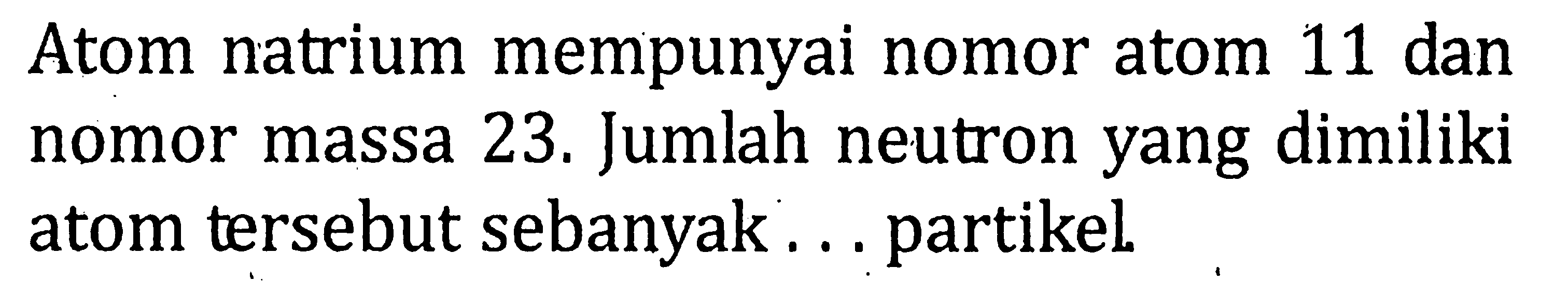 Atom natrium mempunyai nomor atom 11 dan nomor massa 23. Jumlah neutron yang dimiliki atom tersebut sebanyak .... partikel