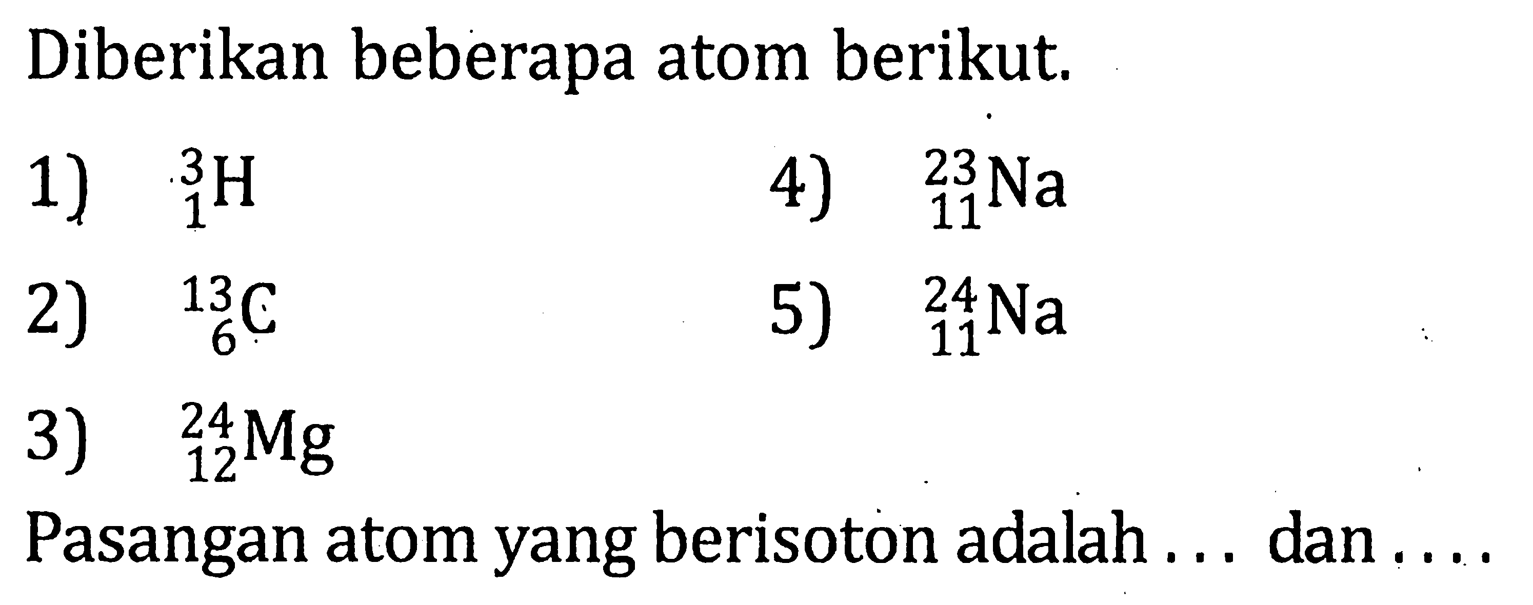 Diberikan beberapa atom berikut. 1) 3 1 H 2) 13 6 C 3) 24 12 Mg 4) 23 11 Na 5) 24 11 Na Pasangan atom yang berisoton adalah .... dan ....