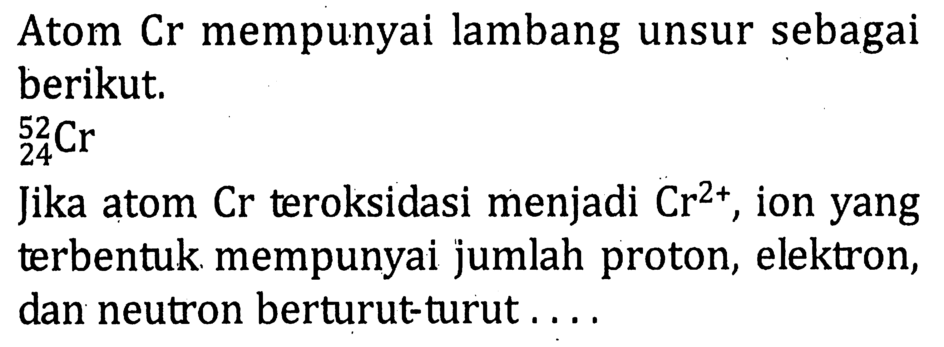 Atom Cr mempunyai lambang unsur sebagai berikut. 52 24 Cr Jika atom Cr teroksidasi menjadi ion Cr^(2+) yang terbentuk mempunyai jumlah proton, elektron, dan neutron berturutturut . . . .