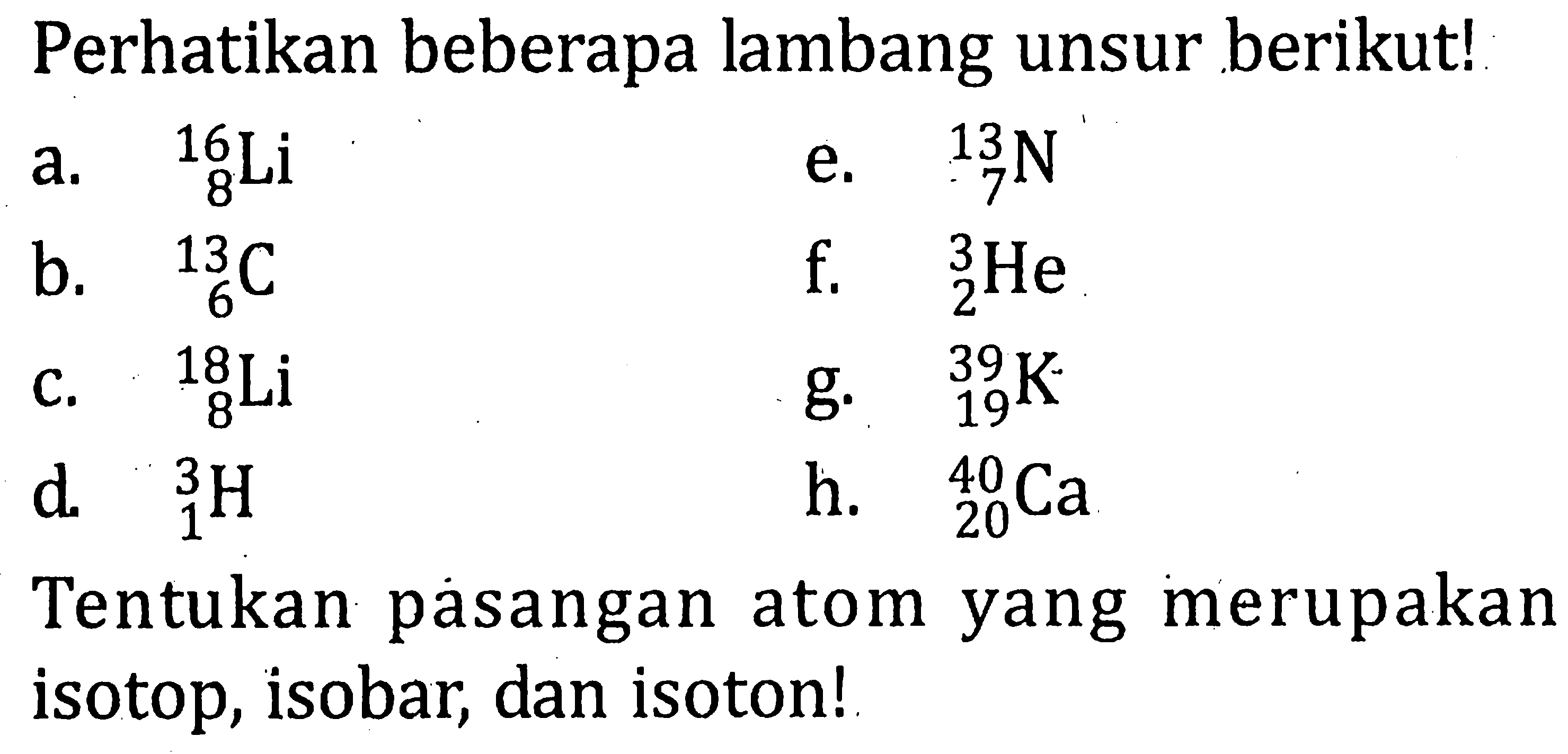 Perhatikan beberapa lambang unsur berikut! a. 16 8 Li e. 13 7 N b. 13 6 C f. 3 2 He c. 18 8 Li g. 39 19 K d. 3 1 H h. 40 20 Ca Tentukan pasangan atom yang merupakan isotop, isobar; dan isoton!