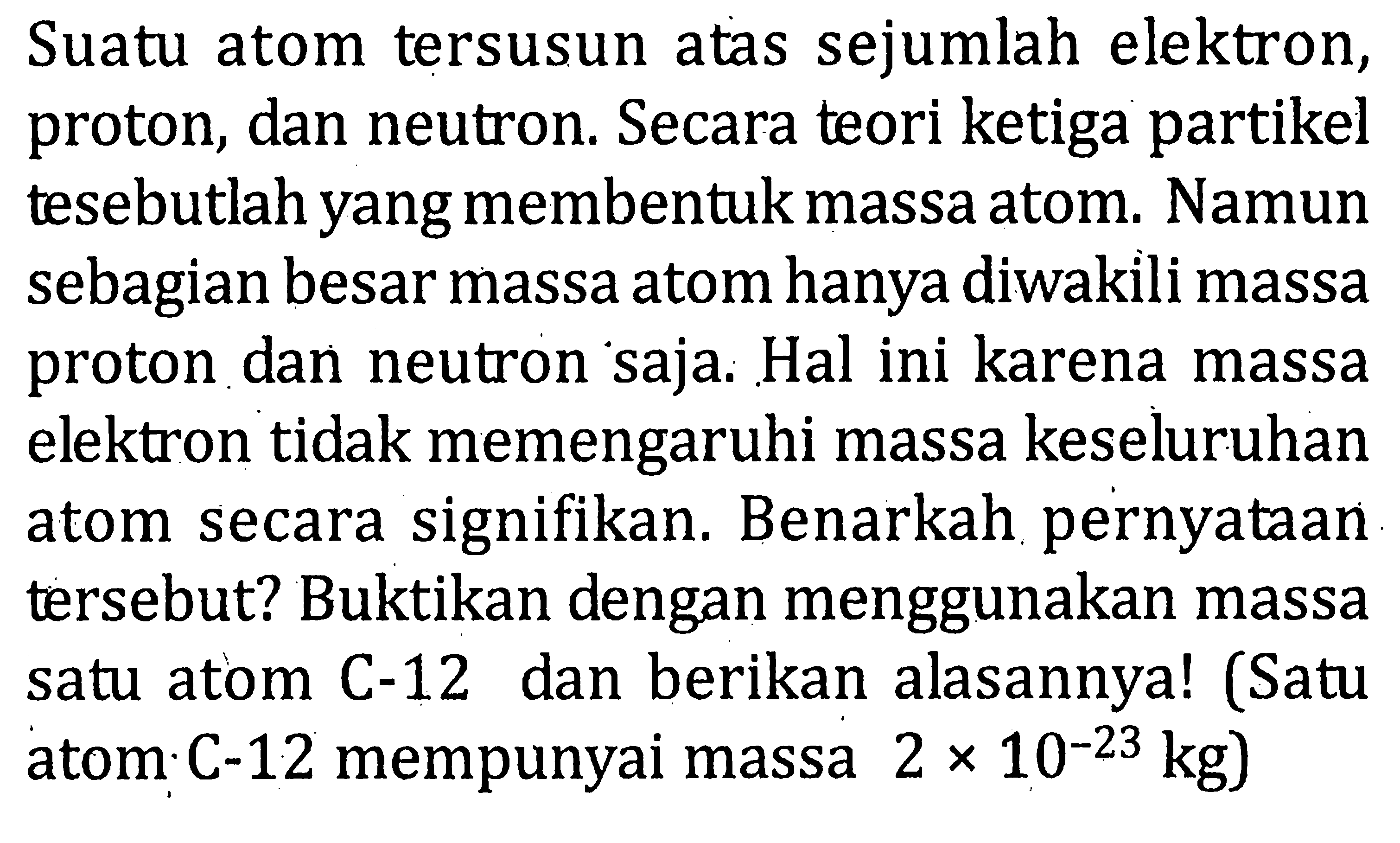 Suatu atom tersusun atas sejumlah elektron, proton, dan neutron. Secara teori ketiga partikel tesebutlah yang membentuk massa atom. Namun sebagian besar massa atom hanya diwakili massa proton dan neutron saja. Hal ini karena massa elektron tidak memengaruhi massa keseluruhan atom secara signifikan. Benarkah pernyataan tersebut? Buktikan dengan menggunakan massa satu atom C-12 dan berikan alasannya! (Satu atom C-12 mempunyai massa 2 x 10^(-23) kg)