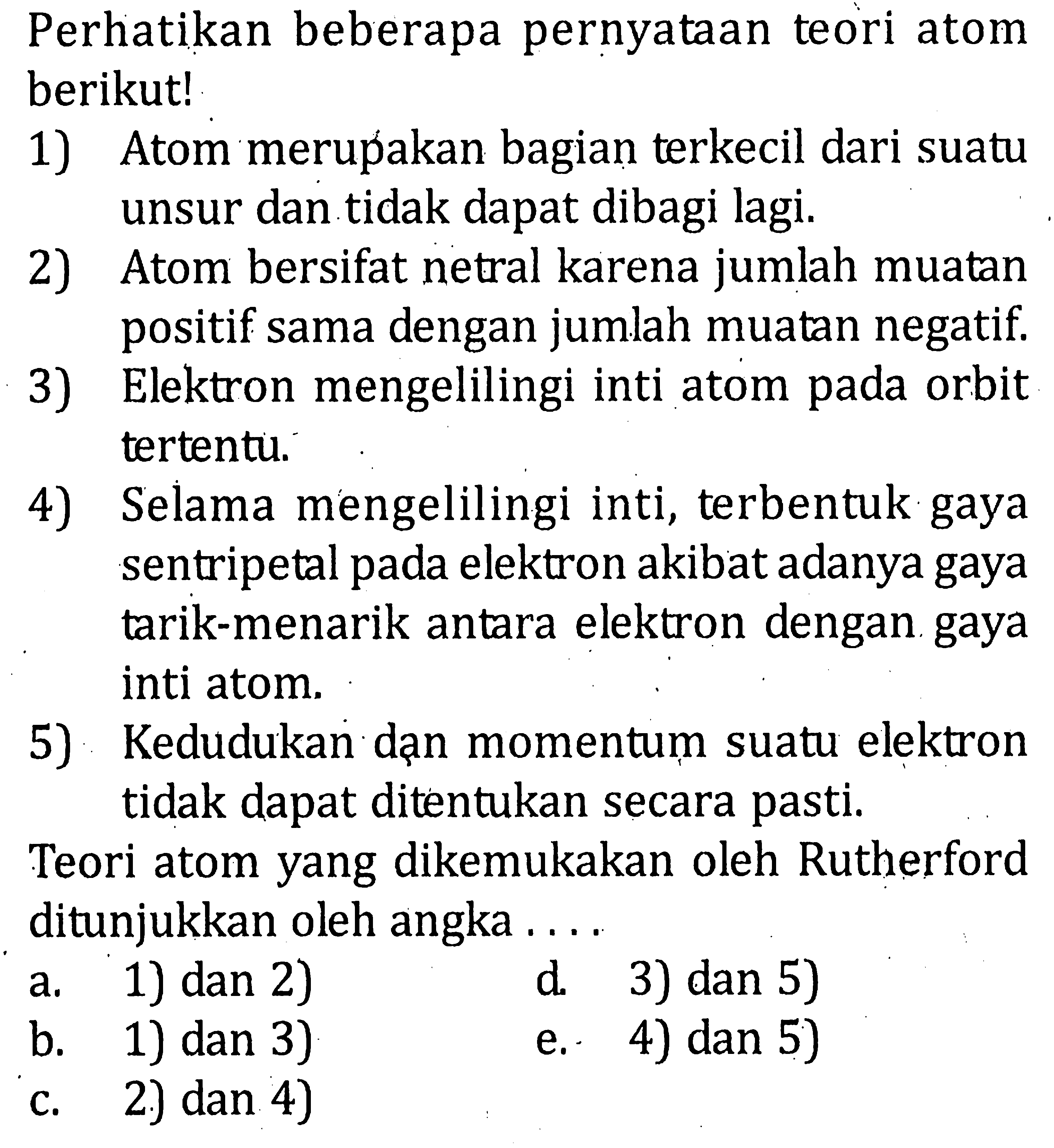 Perhatikan beberapa pernyataan teori atom berikut! 1) Atom merupakan bagian terkecil dari suatu unsur dan tidak dapat dibagi lagi. 2) Atom bersifat netral karena jumlah muatan positif sama dengan jumlah muatan negatif. 3) Elektron mengelilingi inti atom pada orbit tertentu. 4) Selama mengelilingi inti, terbentuk gaya sentripetal pada elektron akibat adanya gaya tarik-menarik antara elektron dengan gaya inti atom. 5) Kedudukan dan momentum suatu elektron tidak dapat ditentukan secara pasti. Teori atom yang dikemukakan oleh Rutherford ditunjukkan oleh angka . . . .