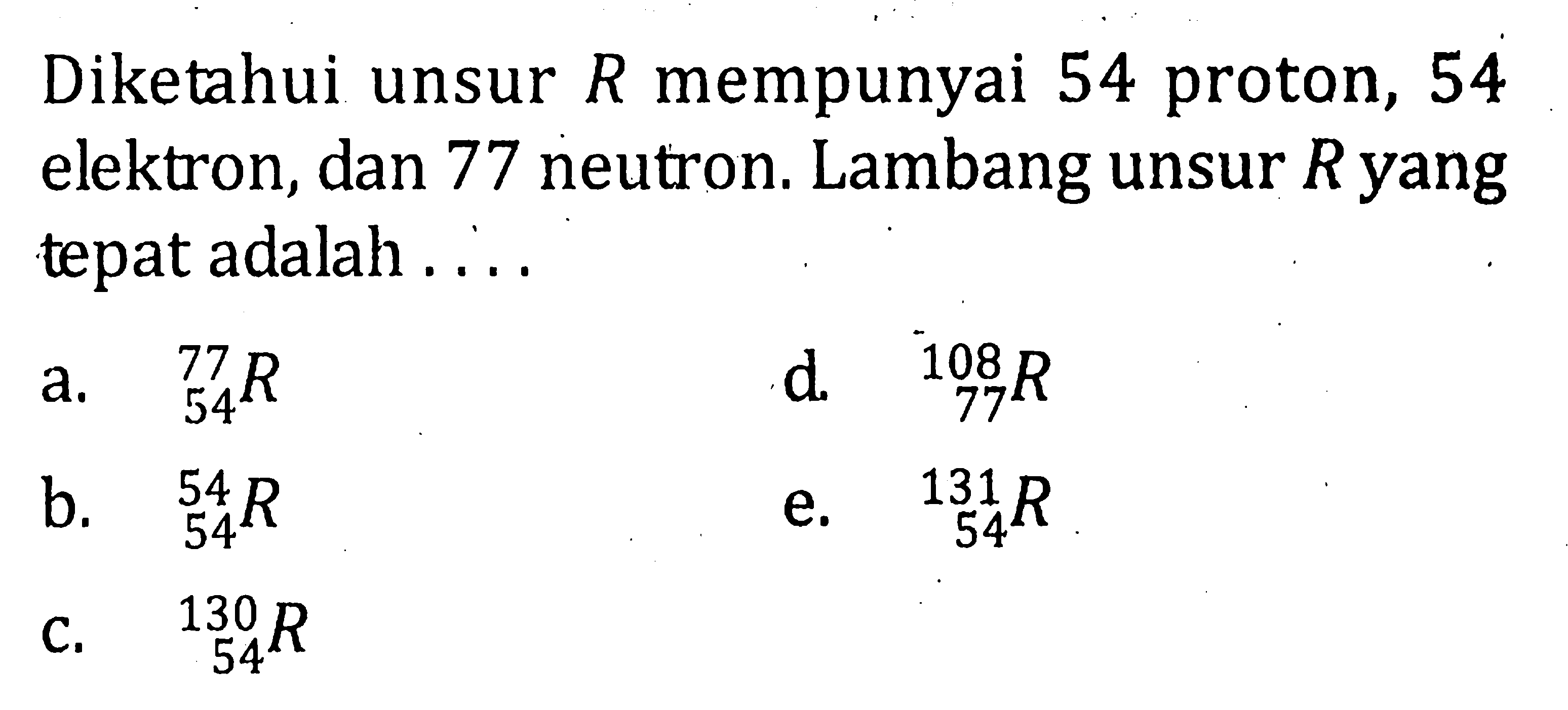 Diketahui unsur R mempunyai 54 proton, 54 elektron, dan 77 neutron. Lambang unsur R yang tepat adalah . . . .