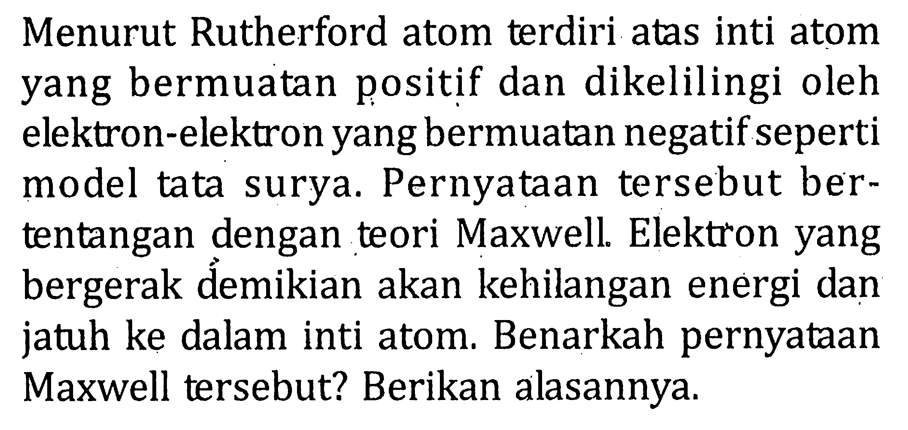 Menurut Rutherford atom terdiri atas inti atom yang bermuatan positif dan dikelilingi oleh elektron-elektron yang bermuatan negatif seperti model tata surya. Pernyataan tersebut ber- tentangan dengan teori Maxwell. Elektron yang bergerak demikian akan kehilangan energi dan jatuh ke dalam inti atom. Benarkah pernyataan Maxwell tersebut? Berikan alasannya.