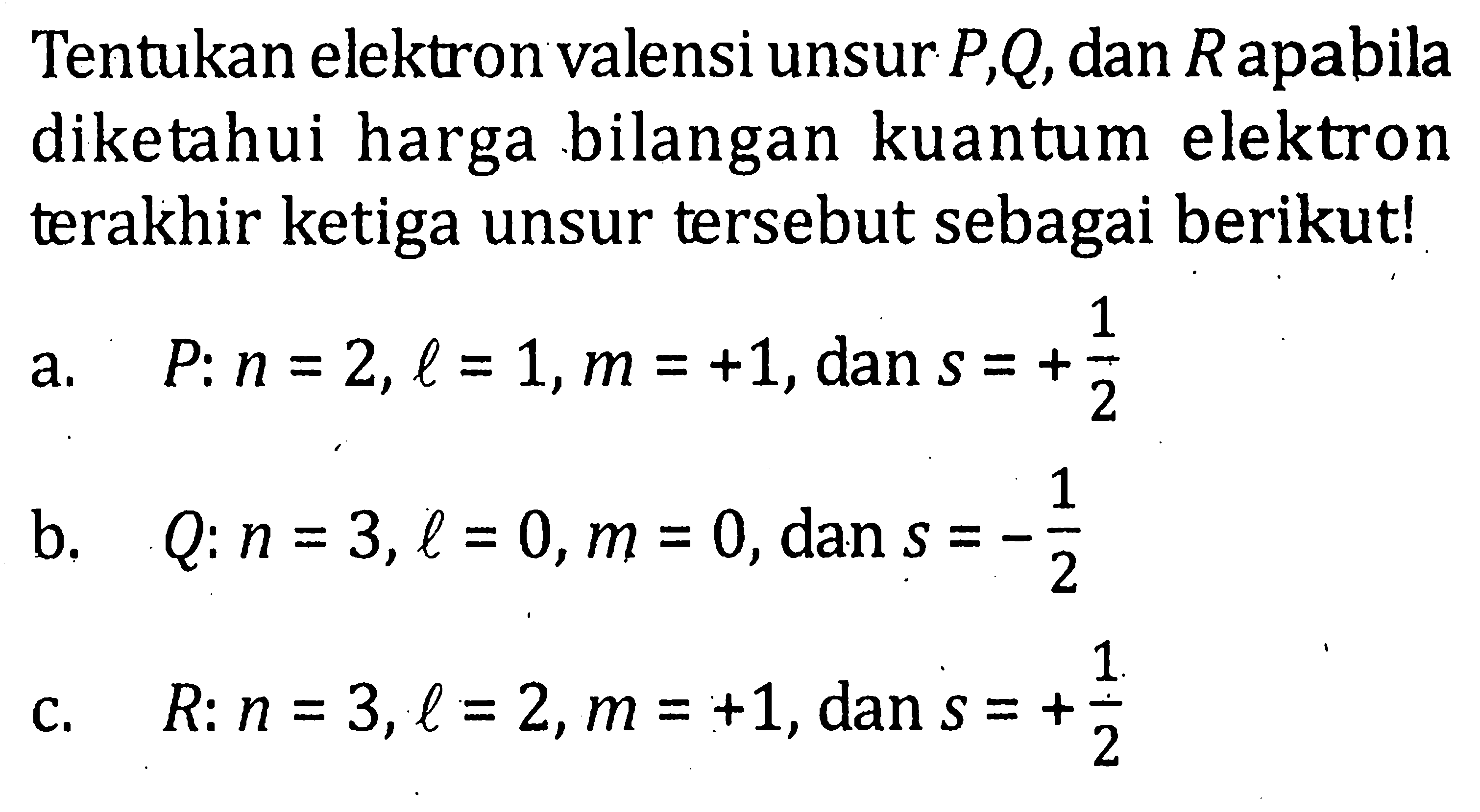 Tentukan elektron valensi unsur P, Q, dan R apabila diketahui harga bilangan kuantum elektron terakhir ketiga unsur tersebut sebagai berikut! 1 a. P: n = 2, l = 1, m = +1, dan s = +1/2 b. Q: n = 3, l = 0, m = 0, dan s = -1/2 C. R: n = 3, l = 2, m = +1, dan S = +1/2