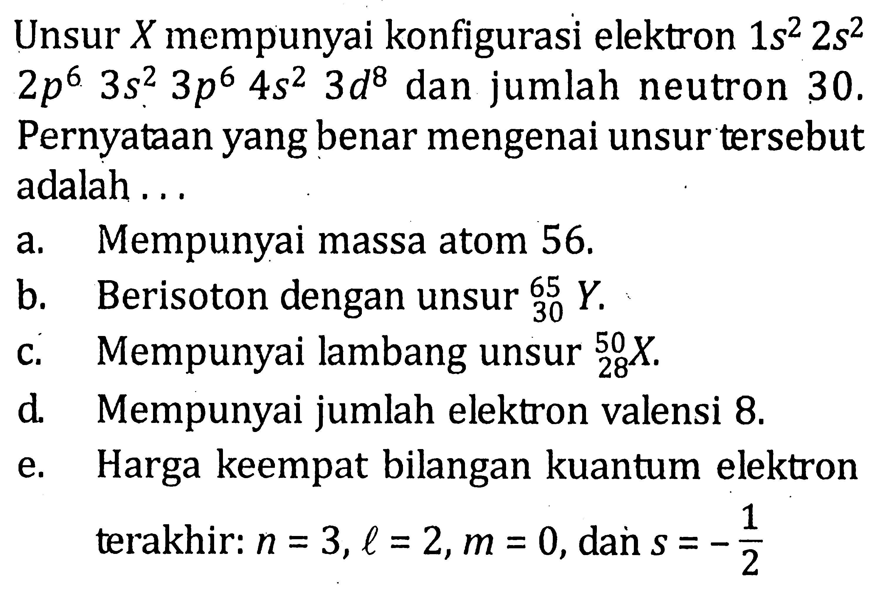 Unsur X mempunyai konfigurasi elektron 1s^2 2s^2 2p^6 3s^2 3p^6 4s^2 3d^8 dan jumlah neutron 30. Pernyataan yang benar mengenai unsur tersebut adalah . . .