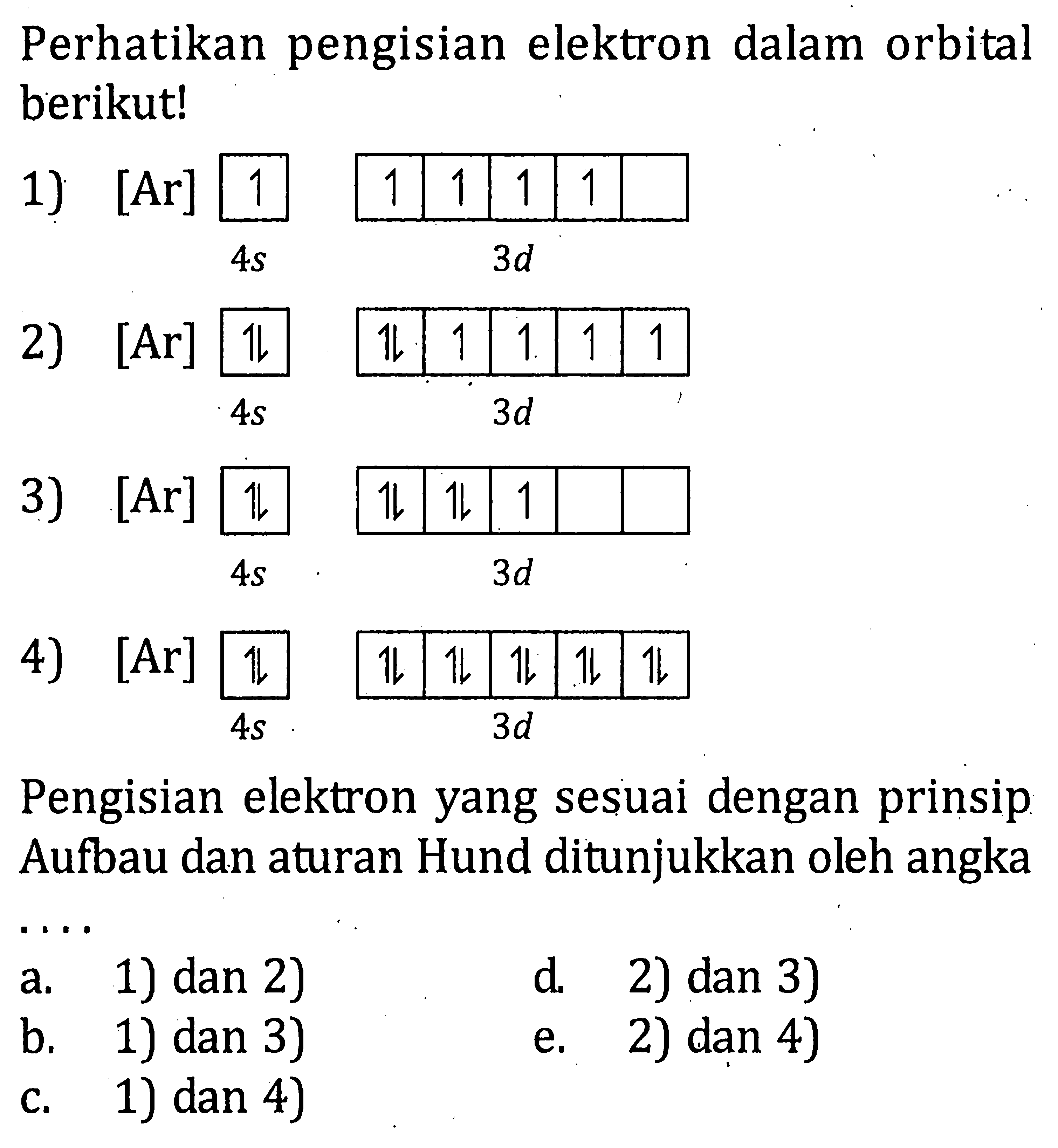Perhatikan pengisian elektron dalam orbital berikut!1) [Ar] 1 1 1 1 1 4s 3d 2) [Ar] 11 11 1 1 1 1 4s 3d 3) [Ar] 11 11 1 4s 3d 4) [Ar] 11 11 11 11 11 4s 3d Pengisian elektron yang sesuai dengan prinsip Aufbau dan aturan Hund ditunjukkan oleh angkaa. 1) dan 2) d. 2) dan 3) b. 1) dan 3) e. 2) dan 4) c. 1) dan 4) 