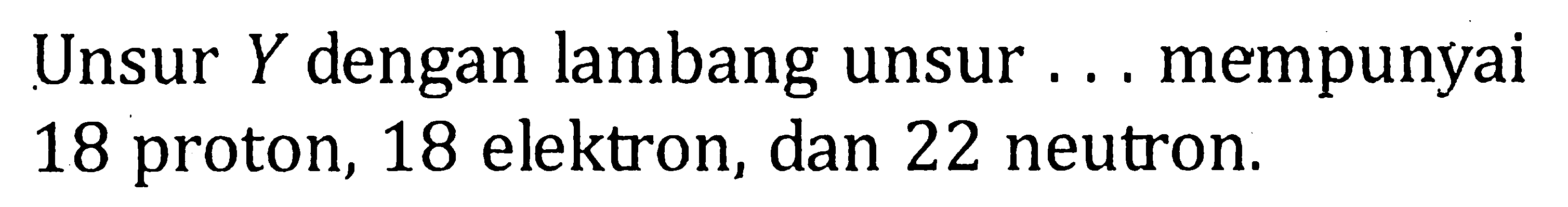 Unsur Y dengan lambang unsur ... mempunyai 18 proton, 18 elektron, dan 22 neutron.