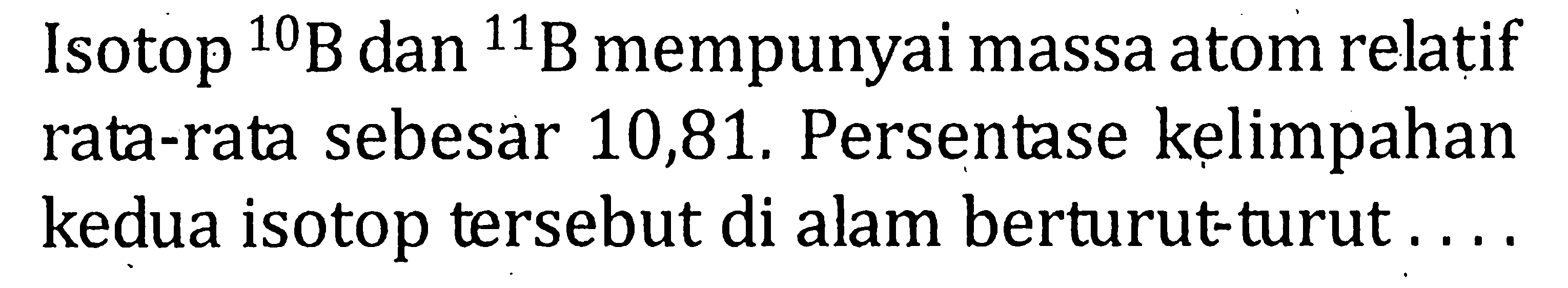 Isotop 10 B dan 11 B mempunyai massa atom relatif rata-rata sebesar 10,81. Persentase kelimpahan kedua isotop tersebut di alam berturut-turut ....