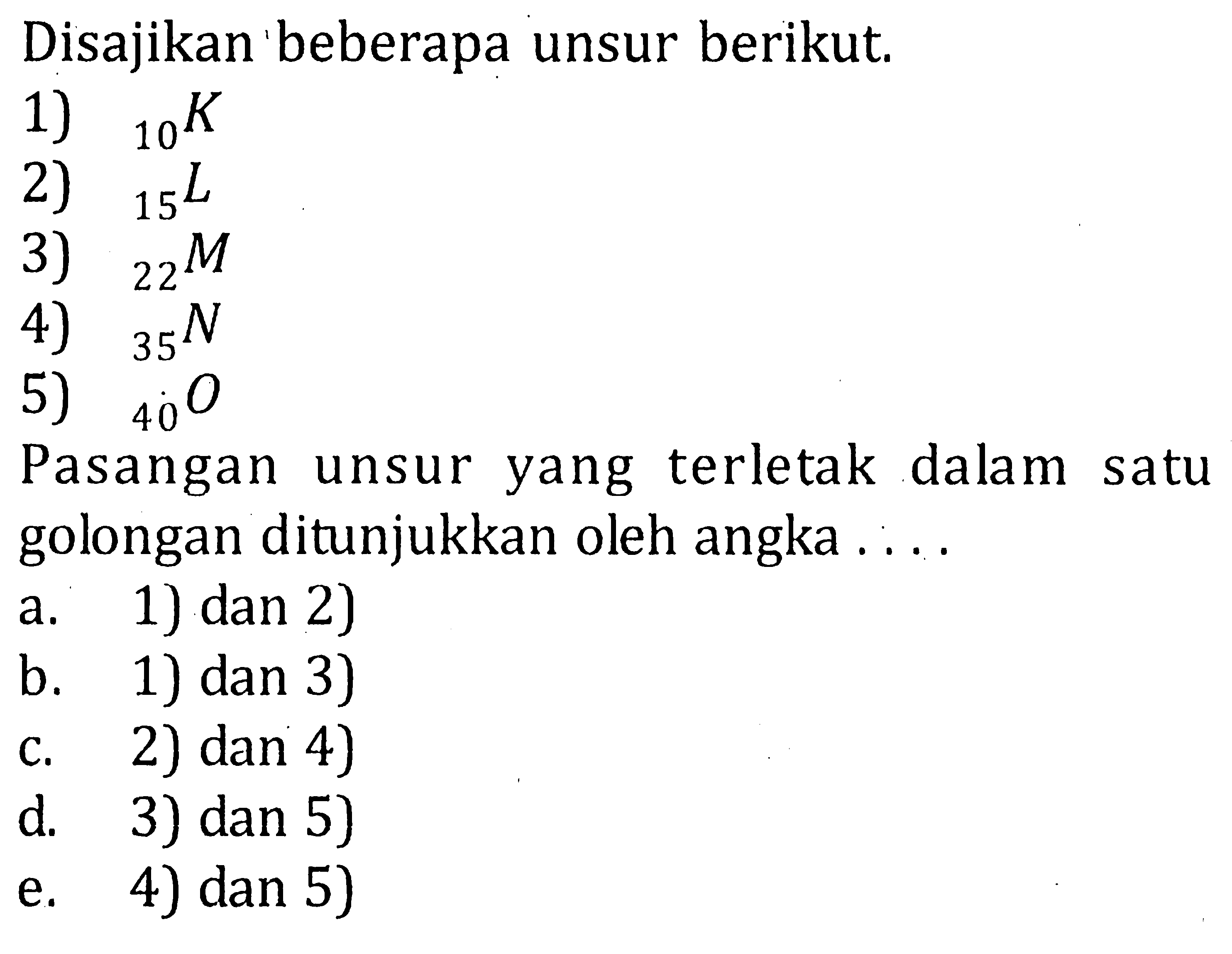 Disajikan beberapa unsur berikut. 1) 10^K 2) 15^L 3) 22^M 4) 35^N 5) 40^O Pasangan unsur yang terletak dalam satu golongan ditunjukkan oleh angka ... a. 1) dan 2) b. 1) dan 3) c. 2) dan 4) d. 3) dan 5) e. 4) dan 5) 