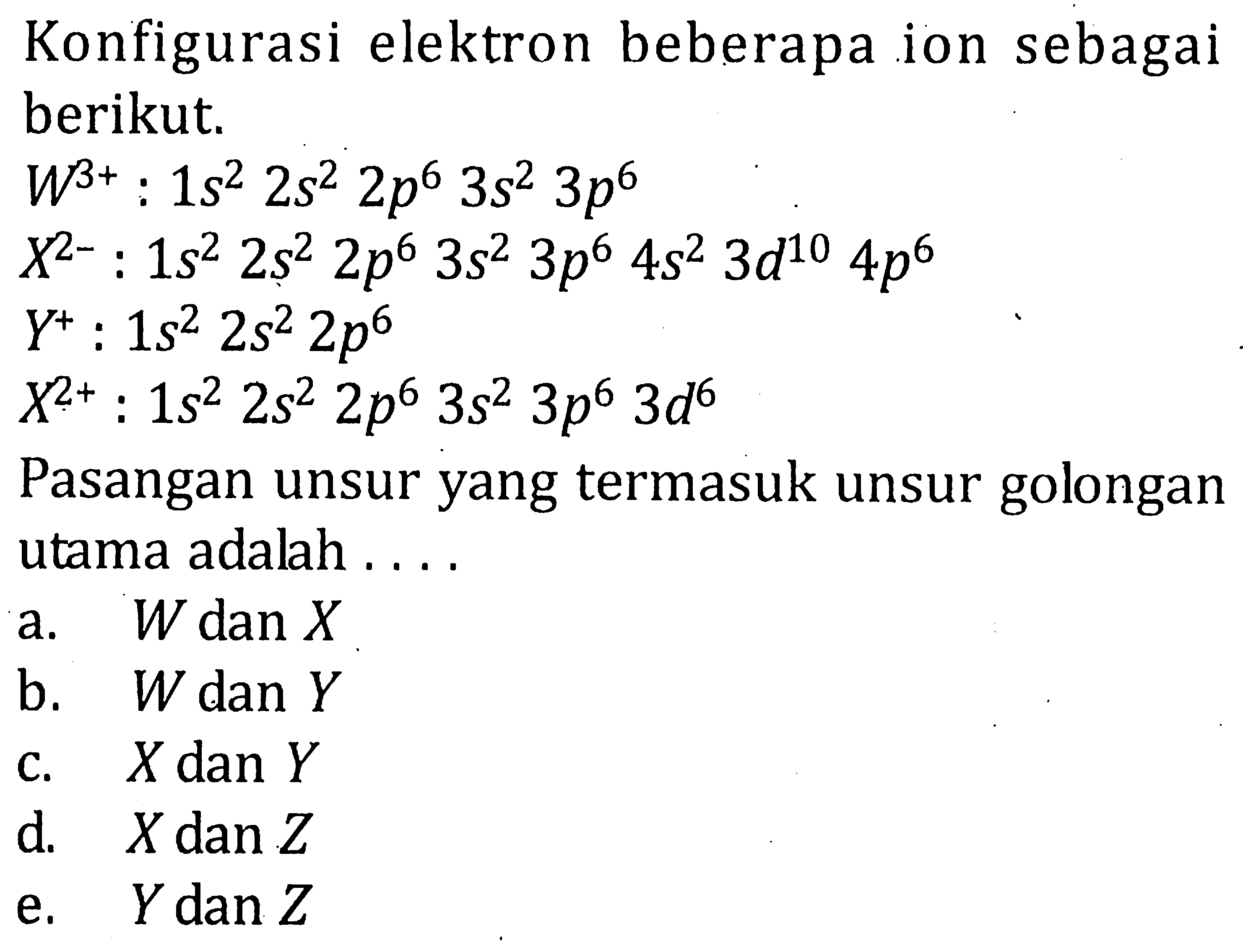 Konfigurasi elektron beberapa ion sebagai berikut. W^(3+) : 1s^2 2s^2 2p^6 3s^2 3p^6 X^(2-) : 1s^2 2s^2 2p^6 3s^2 3p^6 4s^2 3d^10 4p^6 Y^+ : 1s^2 2s^2 2p^6 X^(2+) : 1s^2 2s^2 2p^6 3s^2 3p^6 3d^6 Pasangan unsur yang termasuk unsur golongan utama adalah ....