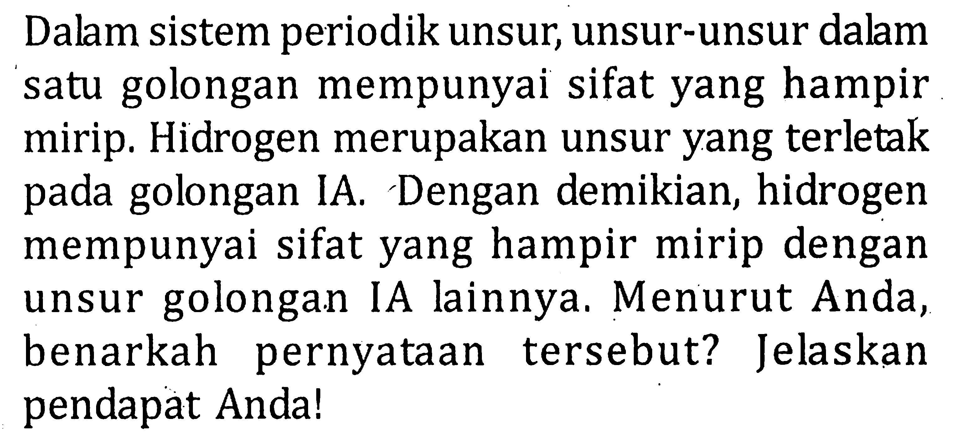 Dalam sistem periodik unsur, unsur-unsur dalm satu golongan mempunyai sifat yang hampir mirip. Hidrogen merupakan unsur yang terletak pada golongan IA. Dengan demikian, hidrogen mempunyai sifat yang hampir mirip dengan unsur golongan IA lainnya. Menurut Anda, benarkah pernyataan tersebut? Jelaskan pendapat Anda!