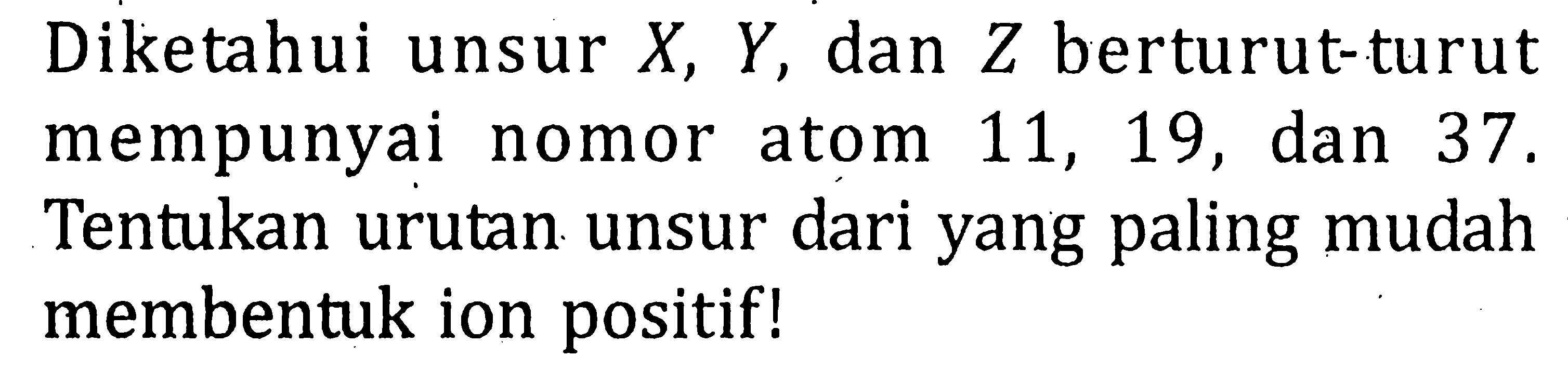 Diketahui unsur X, Y, dan Z berturut-turut mempunyai nomor atom 11, 19, dan 37. Tentukan urutan unsur dari yang paling mudah membentuk ion positif!