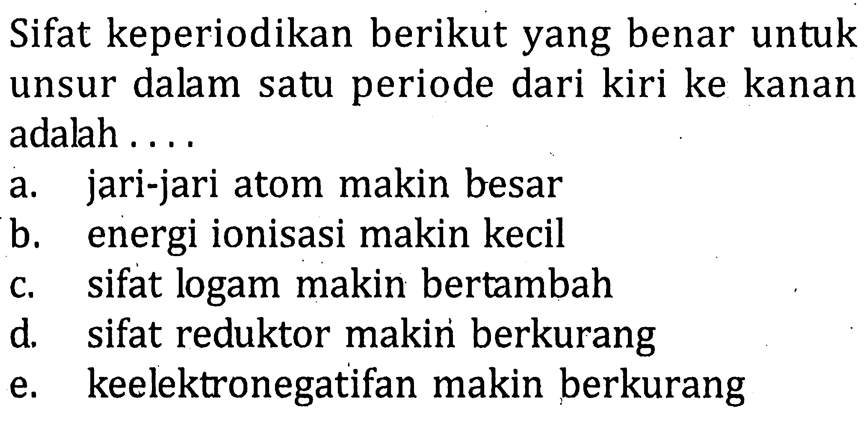 Sifat keperiodikan berikut yang benar untuk unsur dalam satu periode dari kiri ke kanan adalah....a. jari-jari atom makin besarb. energi ionisasi makin kecilc. sifat logam makin bertambahd. sifat reduktor makin berkurange. keelektronegatifan makin berkurang  