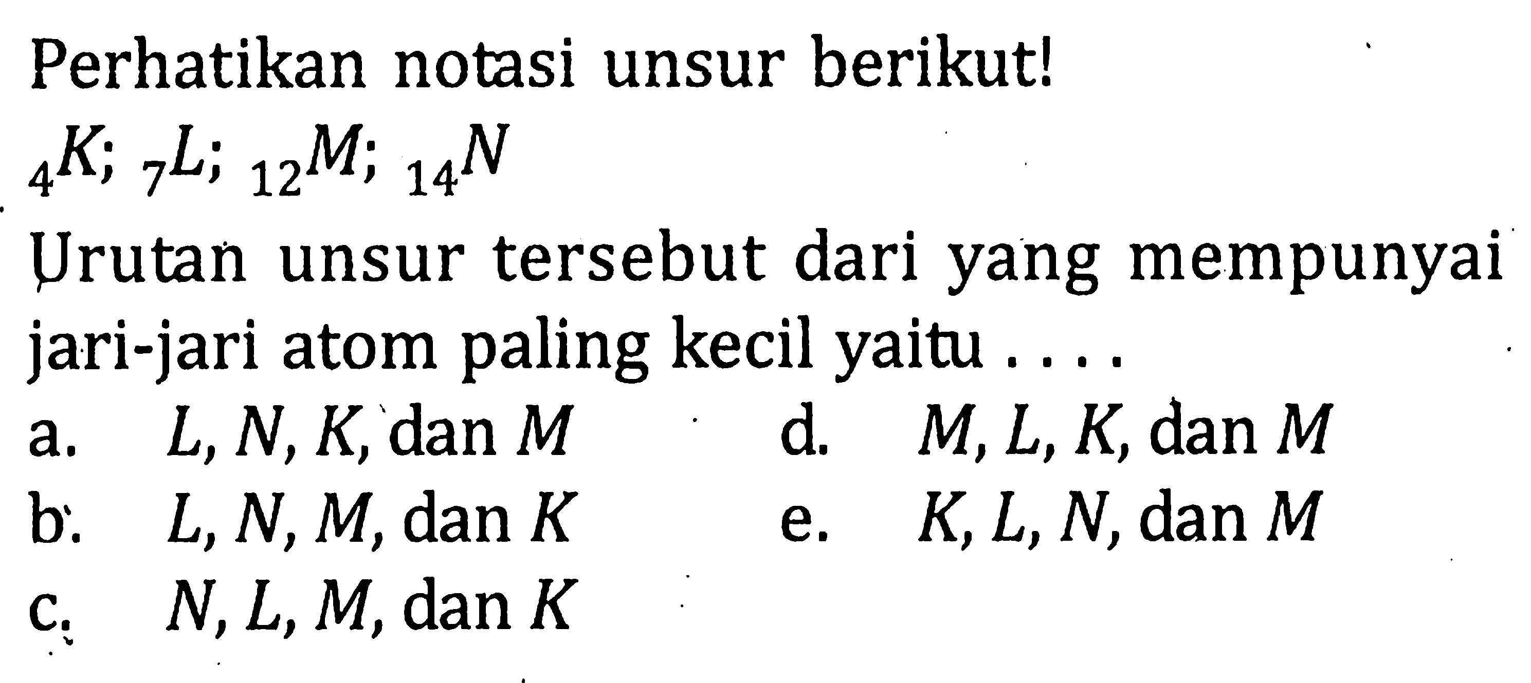 Perhatikan notasi unsur berikut! 4K; 7L; 12M; 14N Urutan unsur tersebut dari yang mempunyai jari-jari atom paling kecil yaitu . . . .