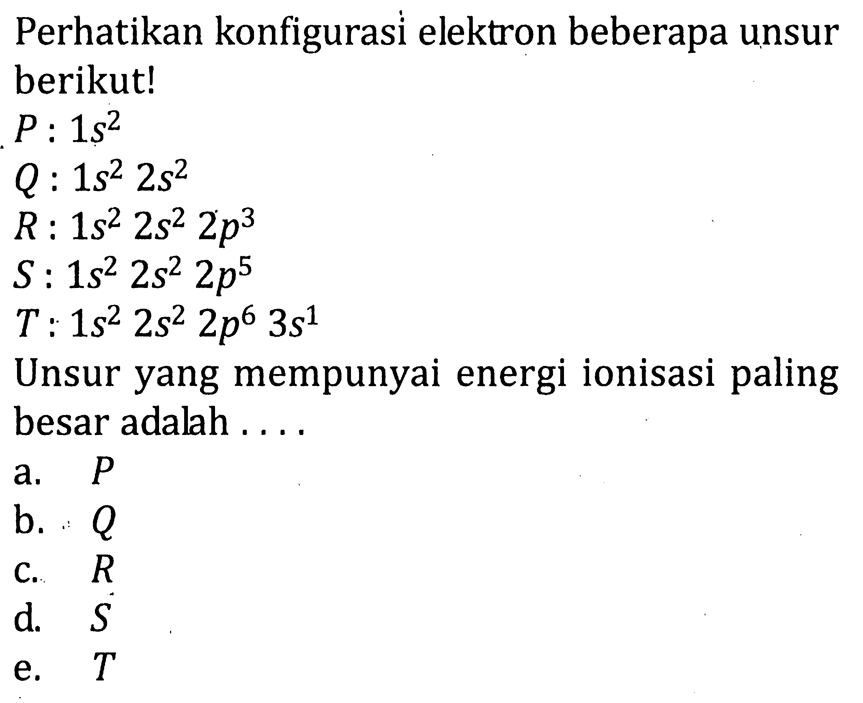 Perhatikan konfigurasi elektron beberapa unsur berikut! P: 1s^2 Q: 1s^2 2s^2 R: 1s^2 2s^2 2p^3 S: 1s^2 2s^2 2p^5 T: 1s^2 2s^2 2p^6 3s^1 Unsur yang mempunyai energi ionisasi paling besar adalah .... 