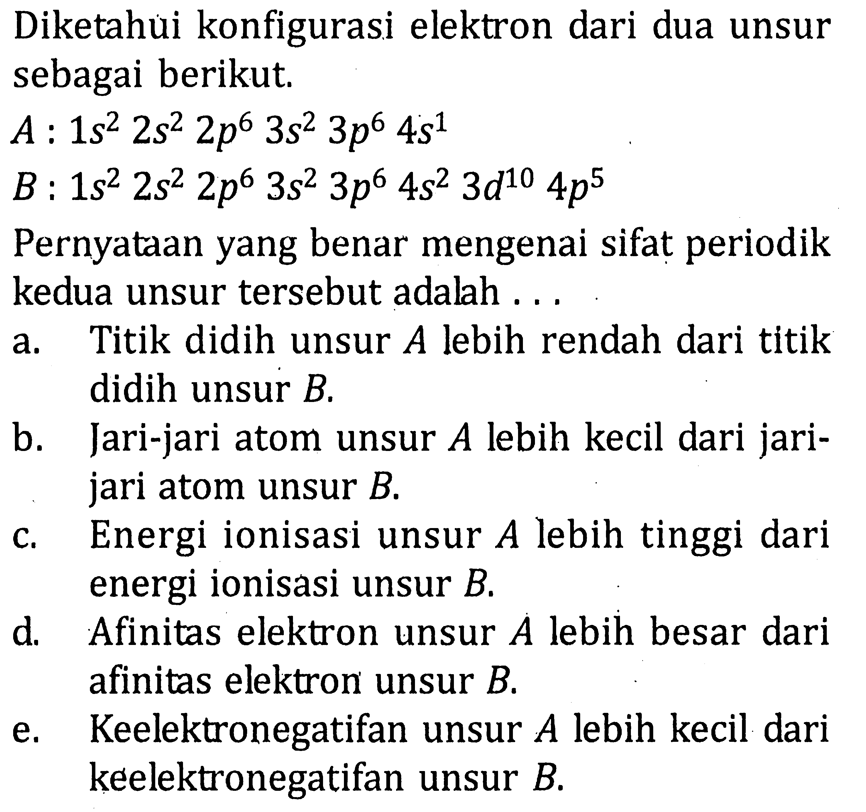 Diketahui konfigurasi elektron dari dua unsur sebagai berikut. A : 1s^2 2s^2 2p^6 3s^2 3p^6 4s^1 B : 1s^2 2s^2 2p^6 3s^2 3p^6 4s^2 3d^10 4p^5 Pernyataan yang benar mengenai sifat periodik kedua unsur tersebut adalah . . .