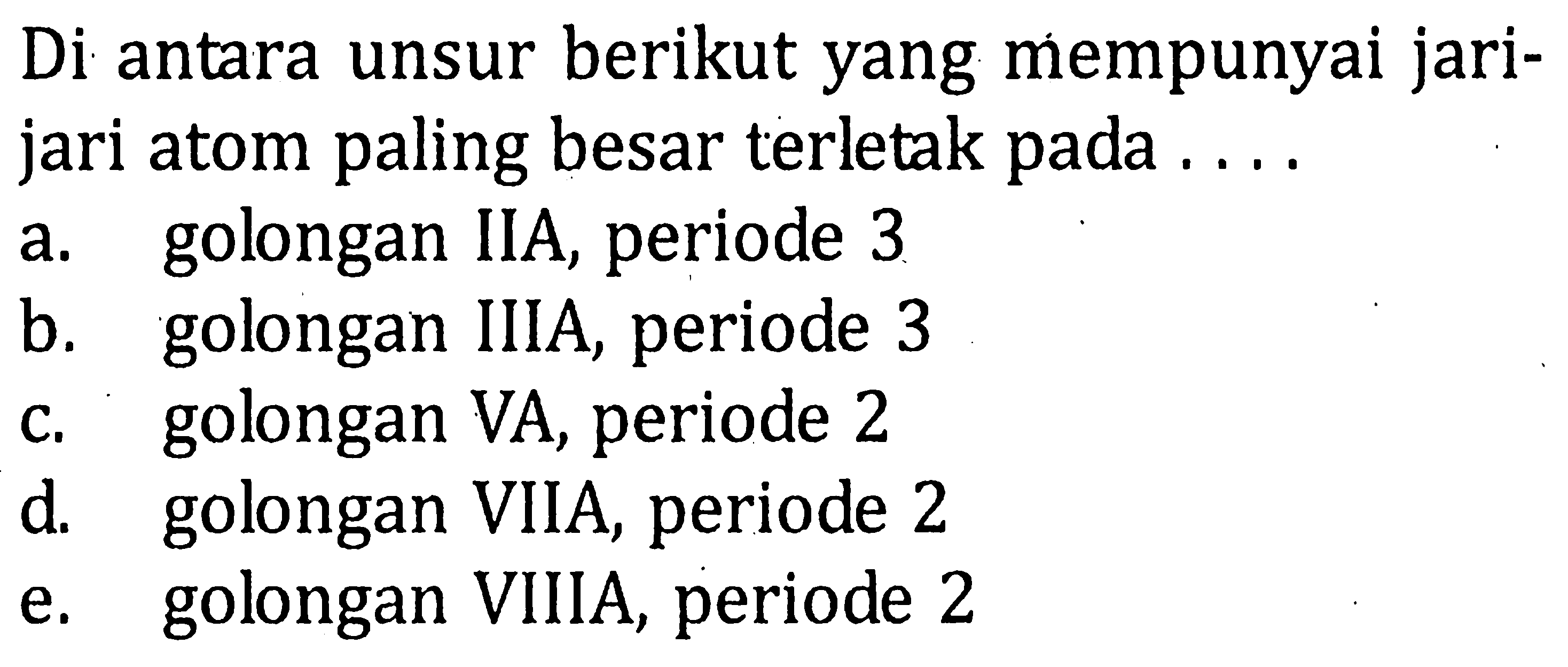 Di antara unsur berikut yang mempunyai jari-jari atom paling besar terletak pada .... a. golongan IIA, periode 3 b. golongan IIIA, periode 3 c. golongan VA, periode 2 d. golongan VIIA, periode 2 e. golongan VIIIA, periode 2 