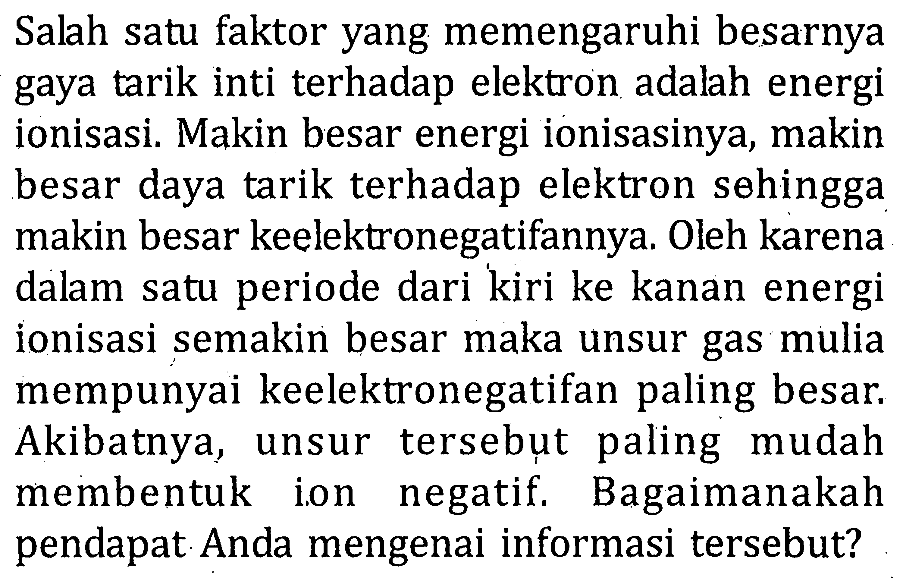 Salah satu faktor yang memengaruhi besarnya gaya tarik inti terhadap elektron adalah energi ionisasi. Makin besar energi ionisasinya, makin besar daya tarik terhadap elektron sehingga makin besar keelektronegatifannya. Oleh karena dalam satu periode dari kiri ke kanan energi ionisasi semakin besar maka unsur gas mulia mempunyai keelektronegatifan paling besar. Akibatnya, unsur tersebut paling mudah membentuk ion negatif. Bagaimanakah pendapat Anda mengenai informasi tersebut?