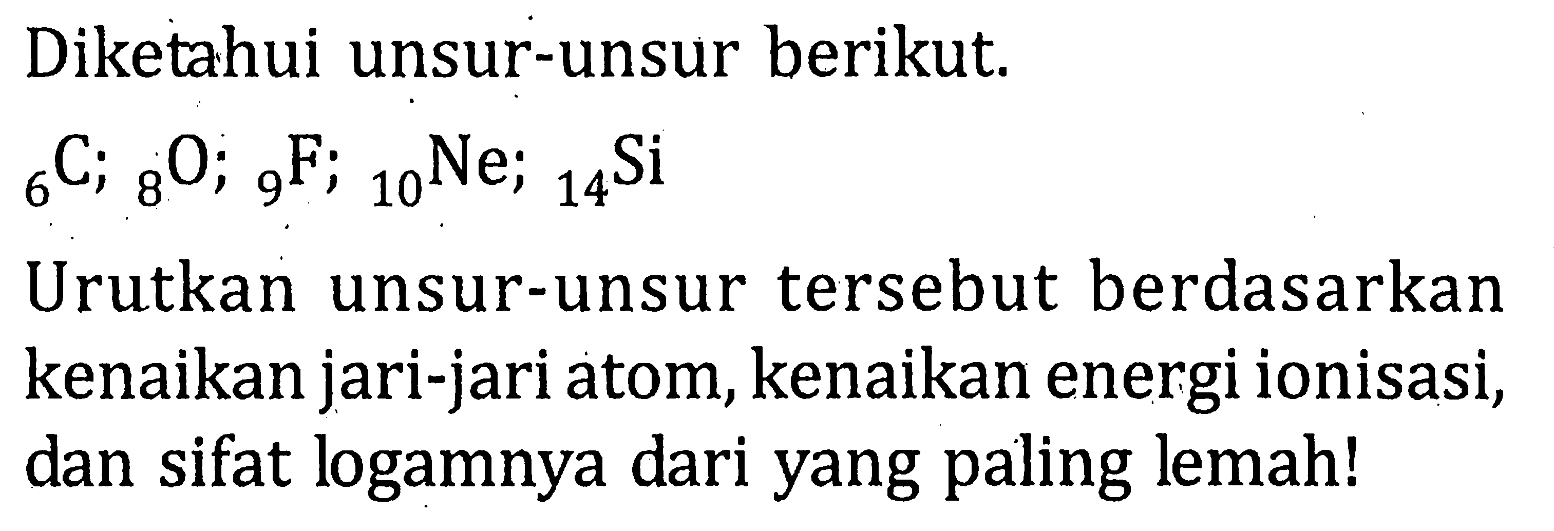 Diketahui unsur-unsur berikut. 6C; 8O; 9F; 10Ne; 14Si Urutkan unsur-unsur tersebut berdasarkan kenaikan jari-jari atom, kenaikan energi ionisasi, dan sifat logamnya dari yang paling lemah!