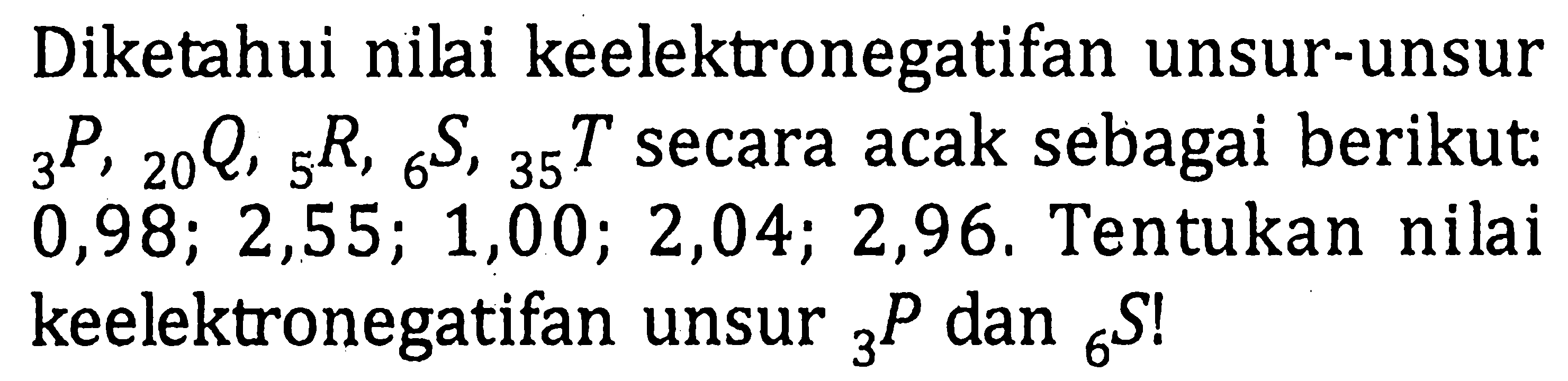 Diketahui nilai keelektronegatifan unsur-unsur 3P , 20Q, 5R, 6S, 35T secara acak sebagai berikut: 0,98; 2,55; 1,00; 2,04; 2,96. Tentukan nilai keelektronegatifan unsur 3P dan 6S!