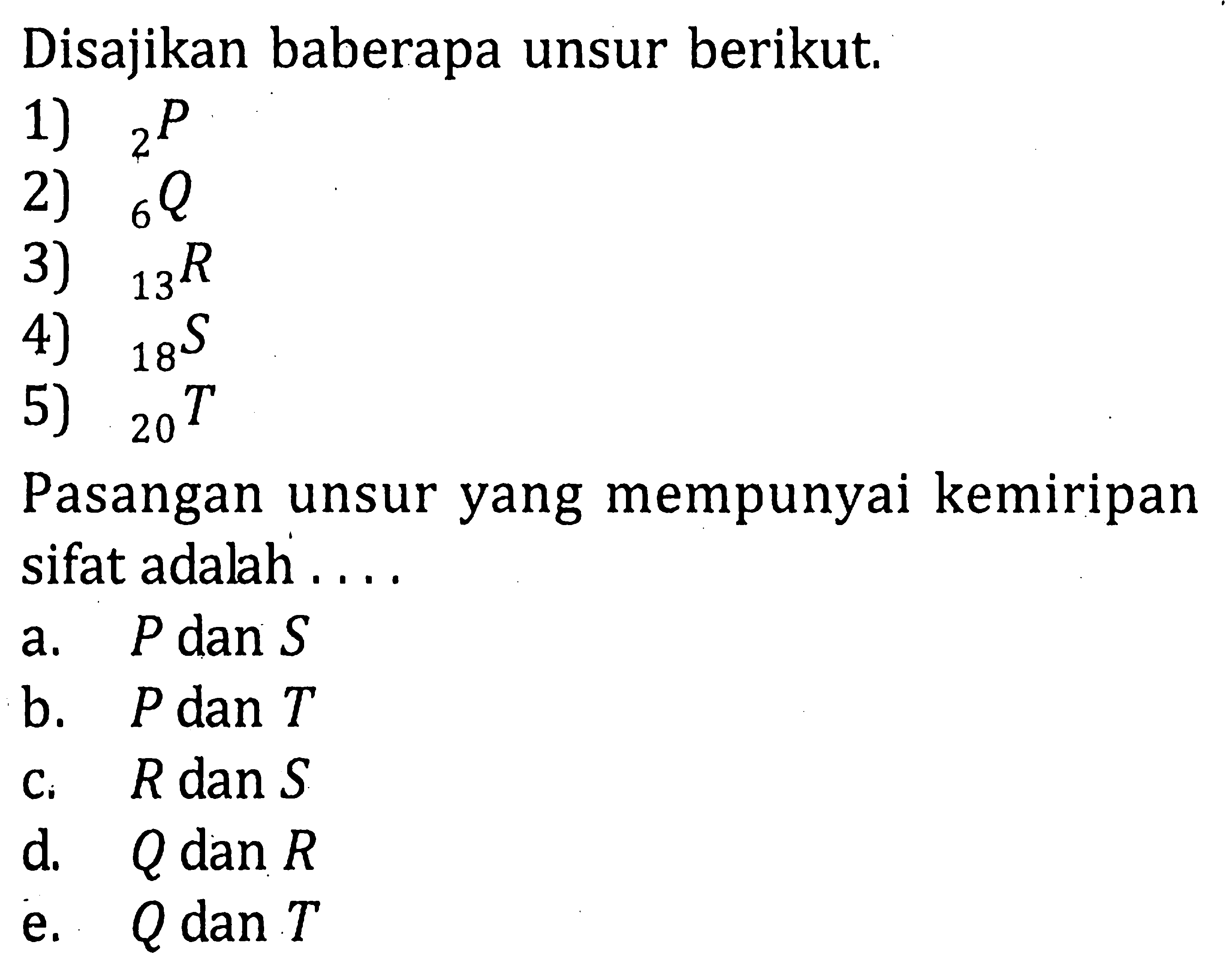 Disajikan beberapa unsur berikut. 1) 2P 2) 6Q 3) 13R 4) 18S 5) 20T Pasangan unsru yang memiliki kemiripan sifat adalah ....