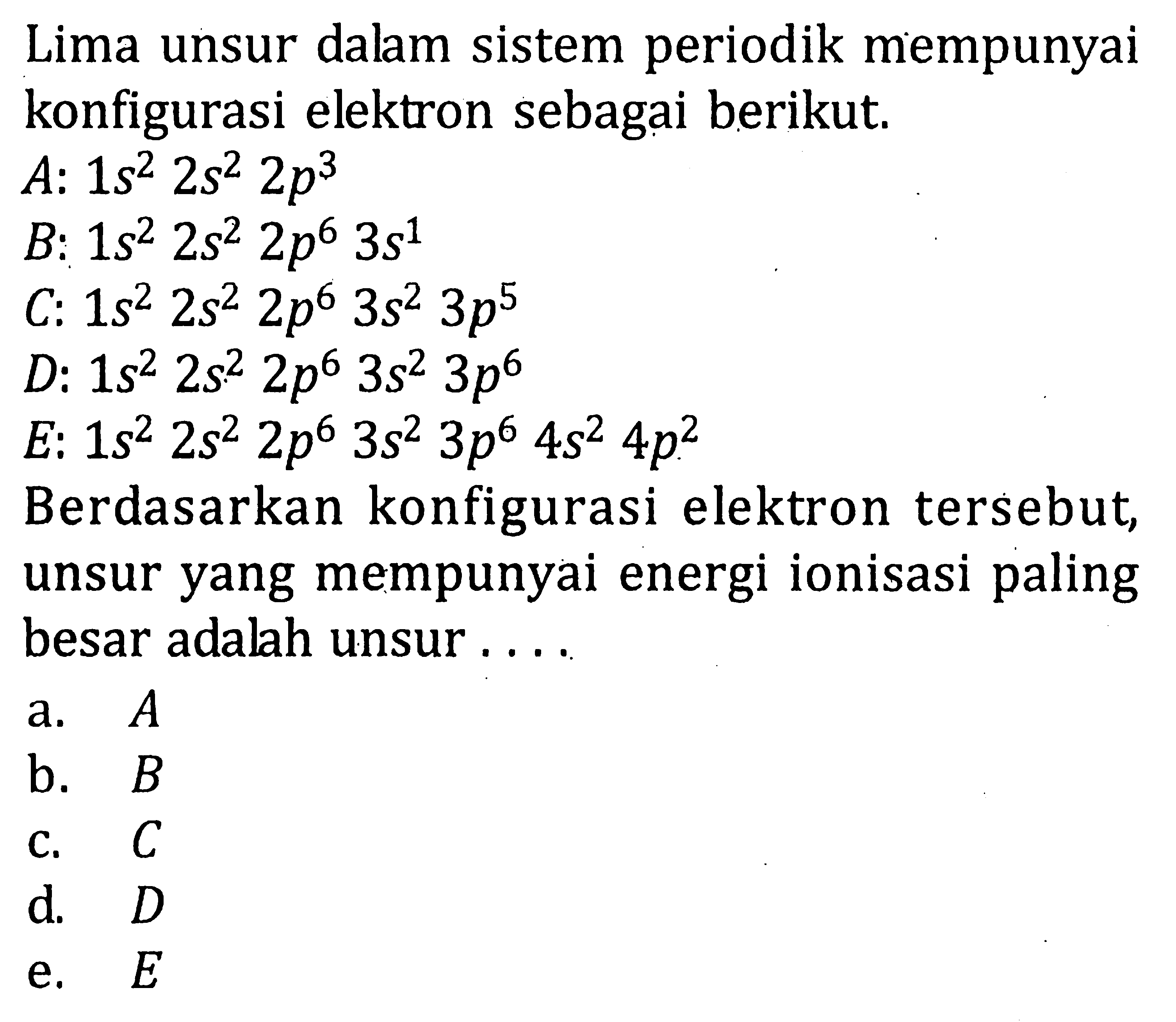 Lima unsur dalam sistem periodik mempunyai konfigurasi elektron sebagai berikut. A: 1s^2 2s^2 2p^3 B: 1s^2 2s^2 2p^6 3s^1 C: 1s^2 2s^2 2p^6 3s^2 3p^6 D: 1s^2 2s^2 2p^6 3s^2 3p^6 E: 1s^2 2s^2 2p^6 3s^2 3p^6 4s^2 4p^2 Berdasarkan konfigurasi elektron tersebut, unsur yang mempunyai energi ionisasi paling besar adalah unsur ....