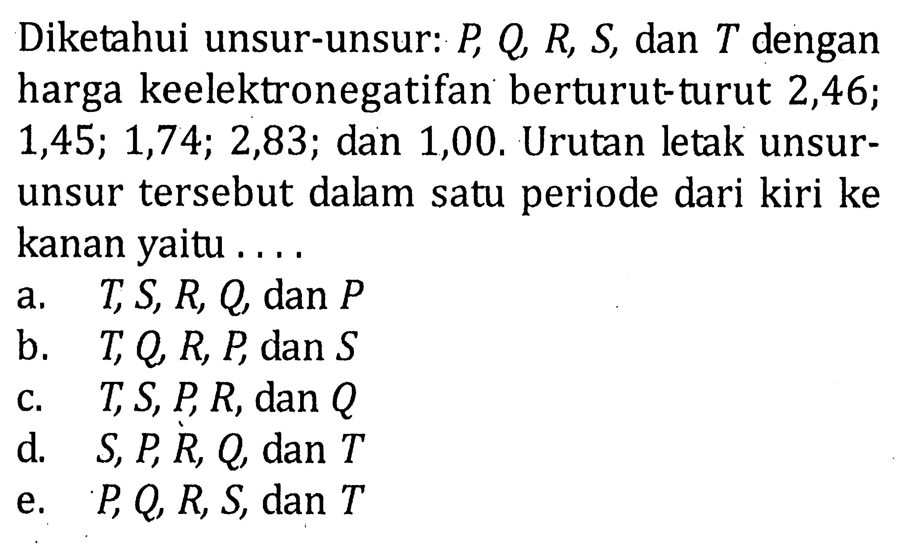 Diketahui unsur-unsur: P, Q, R, S, dan T dengan harga keelektronegatifan berturut-turut 2,46; 1,45; 1,74; 2,83; dan 1,00. Urutan letak unsur-unsur tersebut dalam satu periode dari kiri ke kanan yaitu .... 