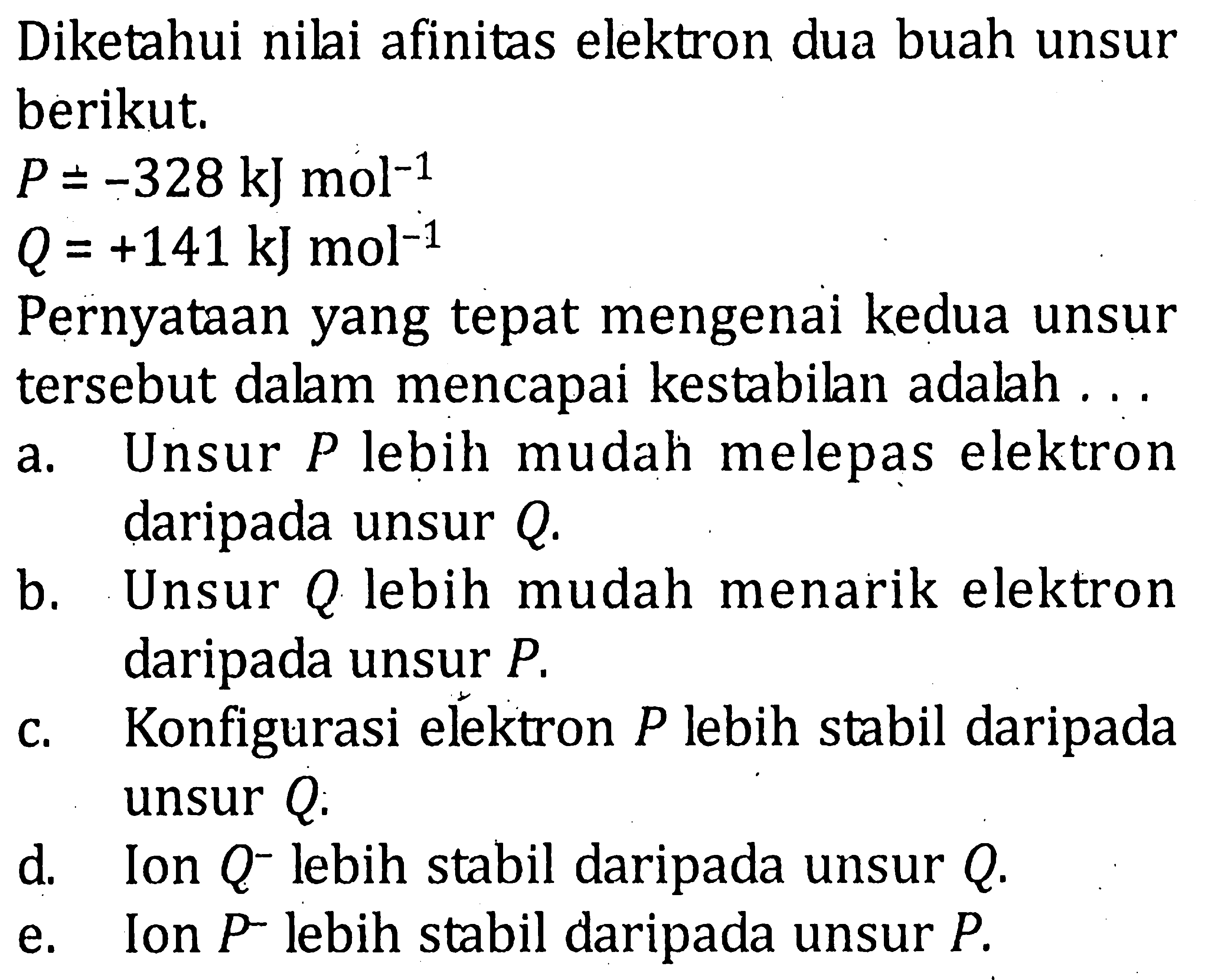Diketahui nilai afinitas elektron dua buah unsur berikut. P = -328 kJ mol^(-1) Q=+141 kJ mol^(-1) Pernyataan yang tepat mengenai kedua unsur tersebut dalam mencapai kestabilan adalah...