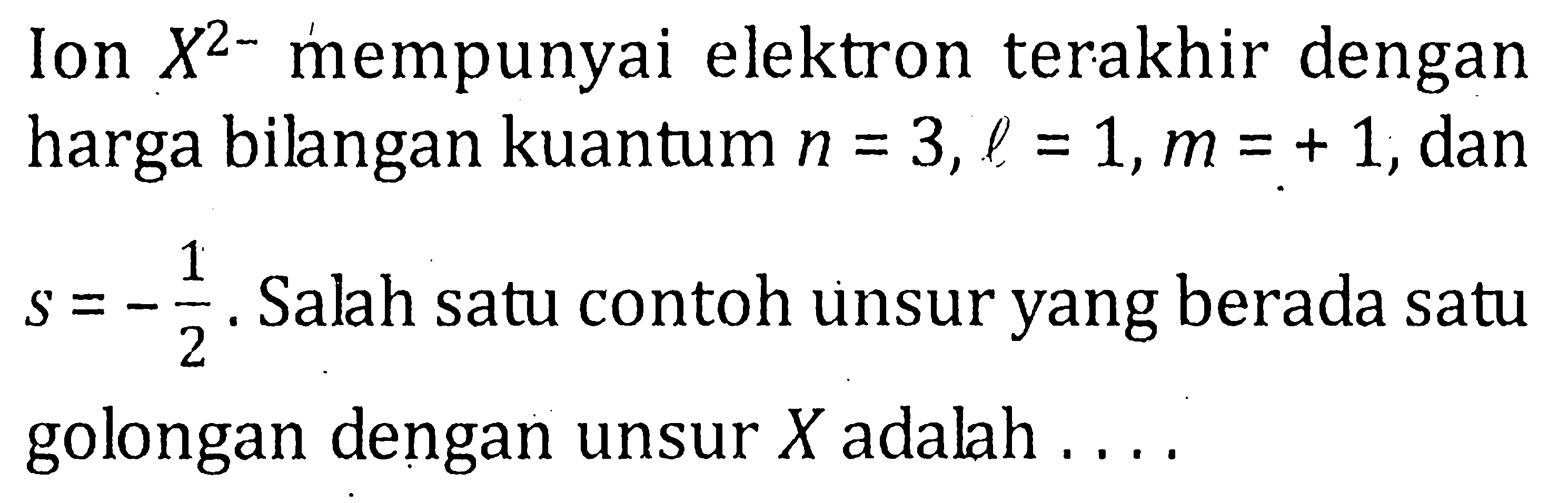 Ion X2- mempunyai elektron terakhir dengan harga bilangan kuantum n = 3, l = 1, m = +1, dan s= -1/2. Salah satu contoh unsur yang berada satu golongan dengan unsur X adalah ....
