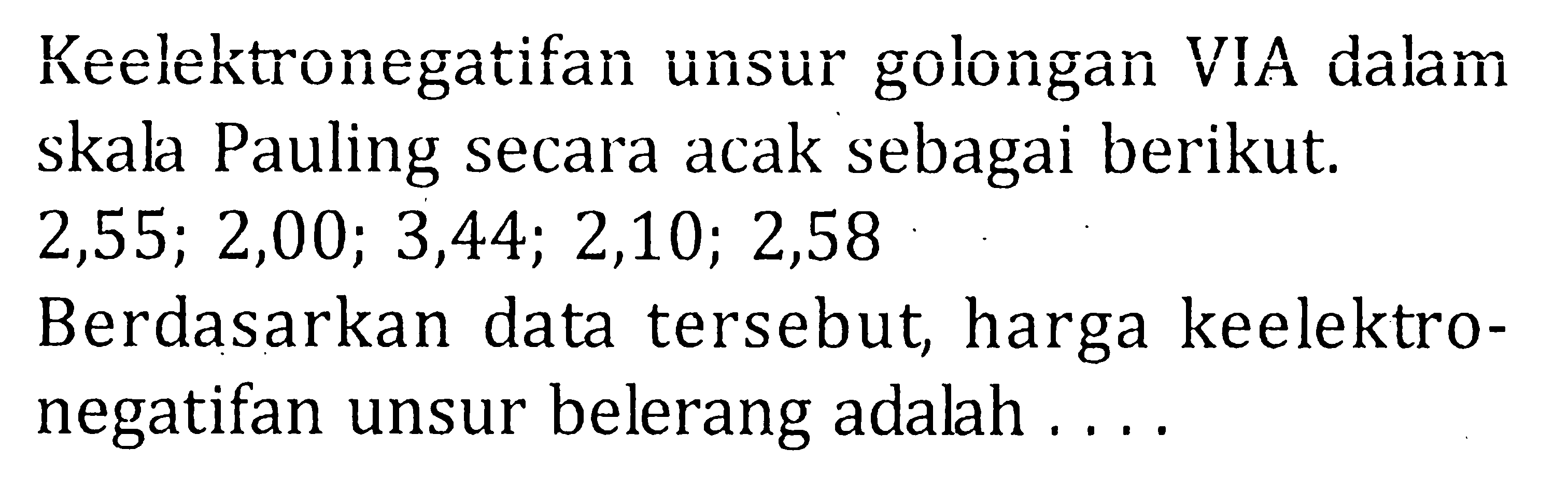 Keelektronegatifan unsur golongan VIA dalam skala Pauling secara acak sebagai berikut. 2,55; 2,00; 3,44; 2,10; 2,58 Berdasarkan data tersebut, harga keelektro-negatifan unsur belerang adalah ....