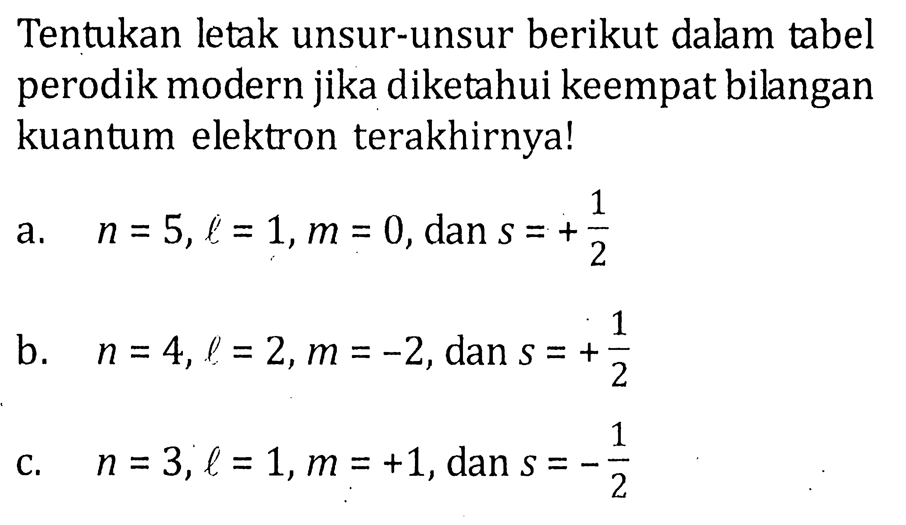 Tentukan letak unsur-unsur berikut dalam tabel perodik modern jika diketahui keempat bilangan kuantum elektron terakhirnya! a. n = 5, l = 1, m = 0, dan s = +1/2 b. n = 4, l = 2, m = -2 dan s = +1/2 c. n = 3, l = 1, m = +1, dan S = -1/2