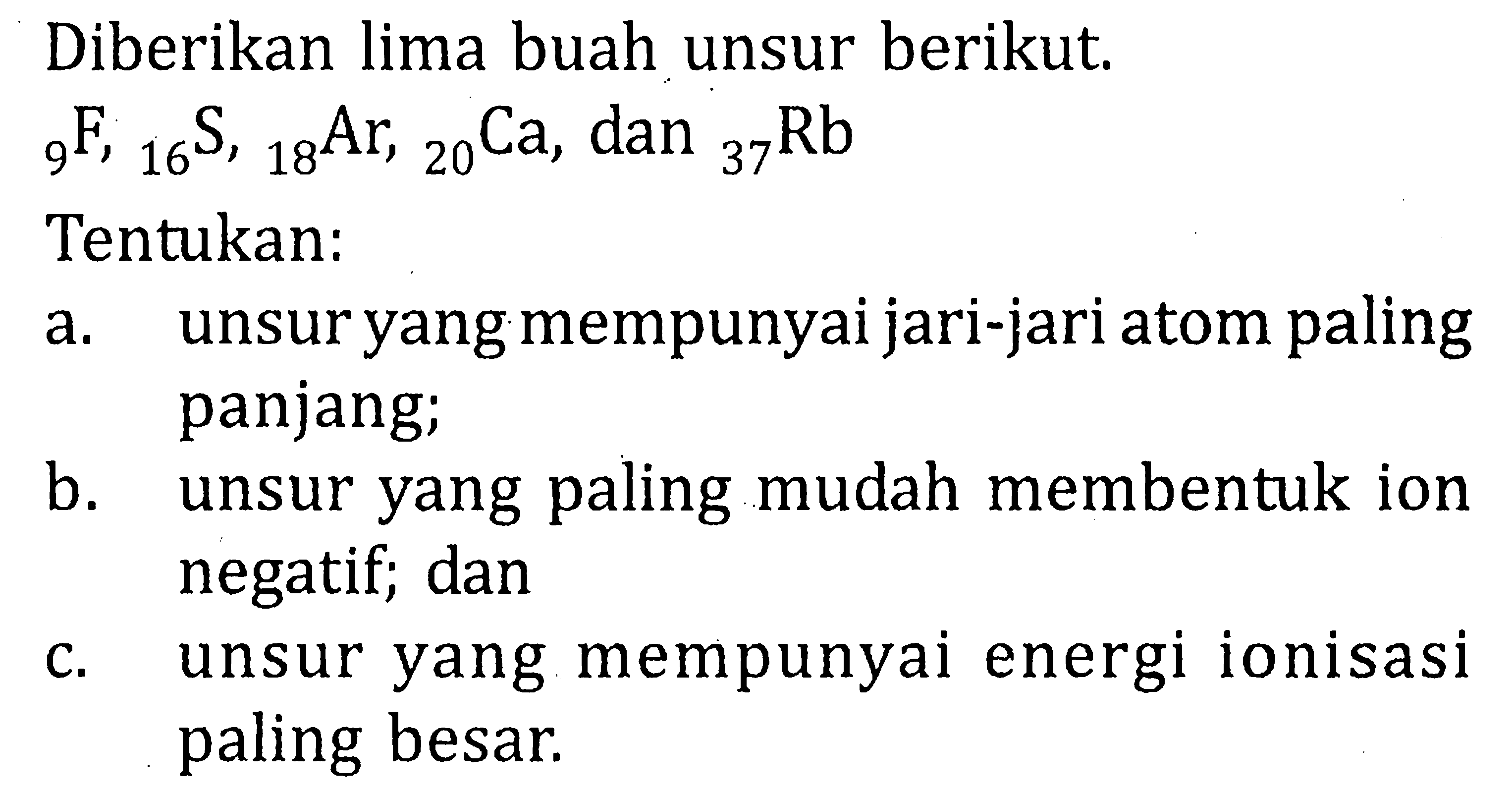 Diberikan lima buah unsur berikut. 9F, 16S, 18Ar, 20Ca, dan 37Rb Tentukan: a. unsur yang mempunyai jari-jari atom paling panjang; b. unsur yang paling mudah membentuk ion negatif; dan c. unsur yang mempunyai energi ionisasi paling besar.