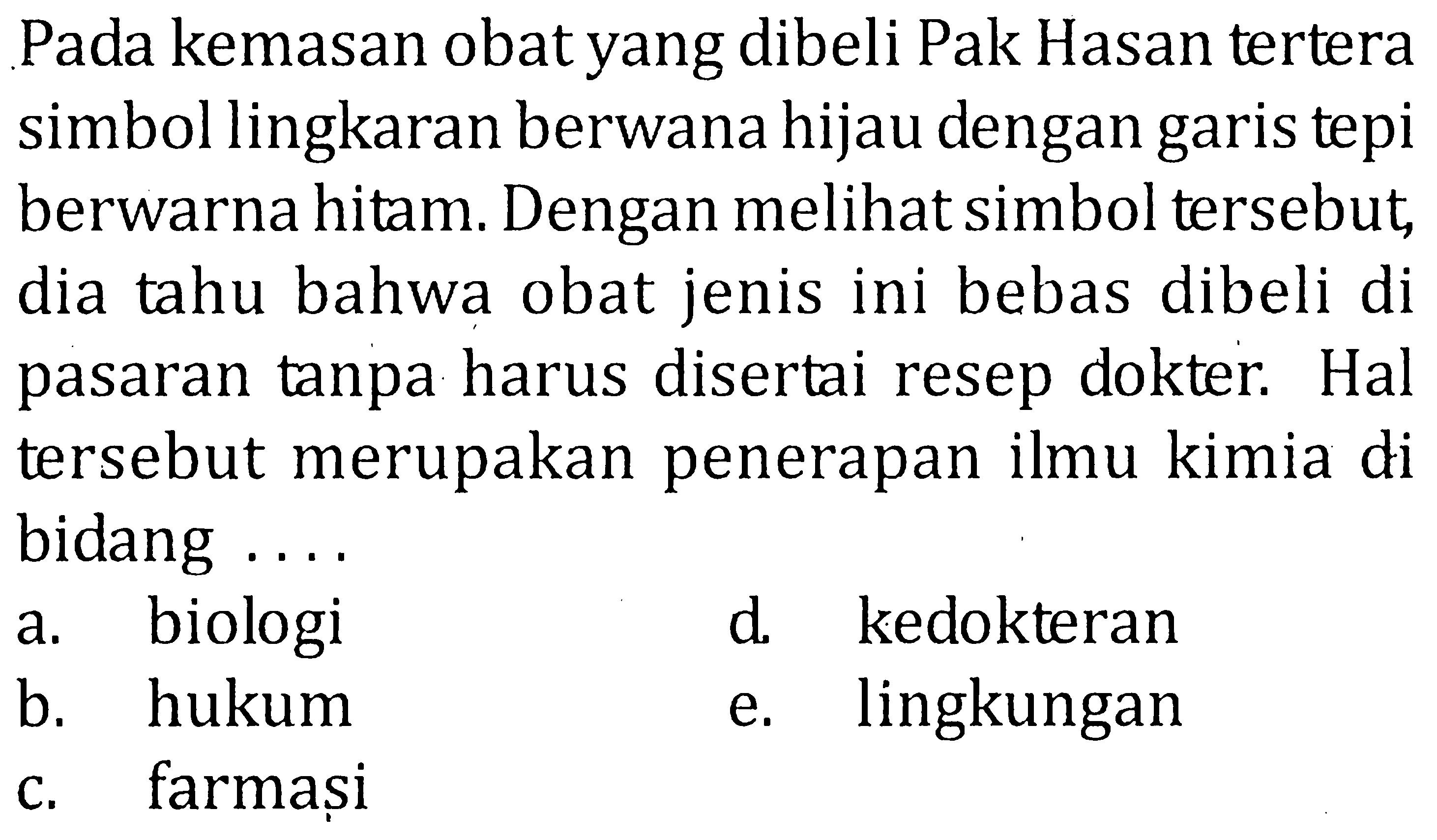 Pada kemasan obat yang dibeli Pak Hasan tertera simbol lingkaran berwana hijau dengan garis tepi berwarna hitam. Dengan melihat simbol tersebut. dia tahu bahwa obat jenis ini bebas dibeli di pasaran tanpa harus disertai resep dokter. Hal tersebut merupakan penerapan ilmu kimia di bidang ....