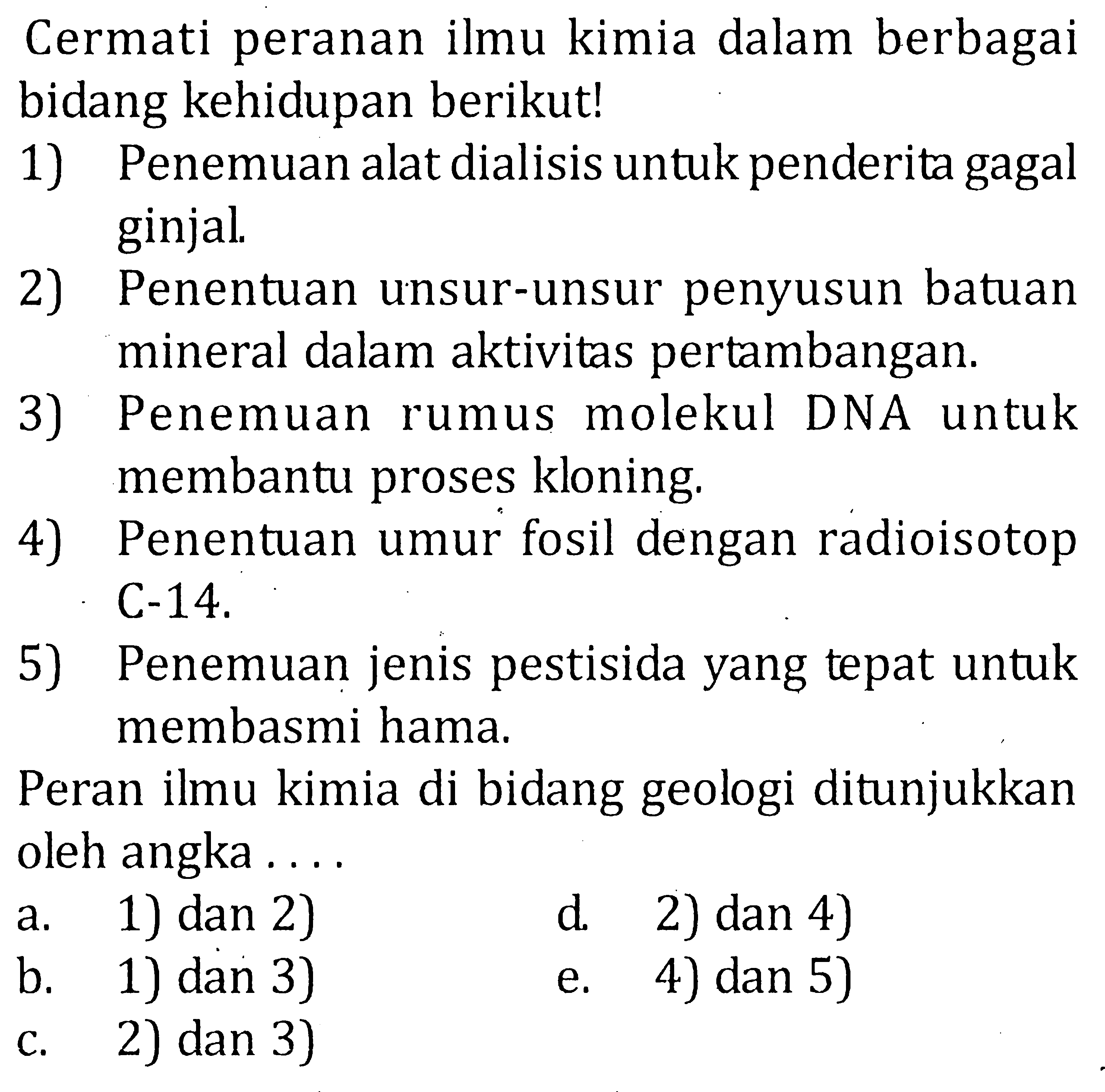 Cermati peranan ilmu kimia dalam berbagai bidang kehidupan berikut! 1) Penemuan alat dialisis untuk penderita gagal ginjal. 2) Penentuan unsur-unsur penyusun batuan mineral dalam aktivitas pertambangan. 3) Penemuan rumus molekul DNA untuk membantu proses kloning. 4) Penentuan umur fosil dengan radioisotop C-14. 5) Penemuan jenis pestisida yang tepat untuk membasmi hama. Peran ilmu kimia di bidang geologi ditunjukkan oleh angka ....