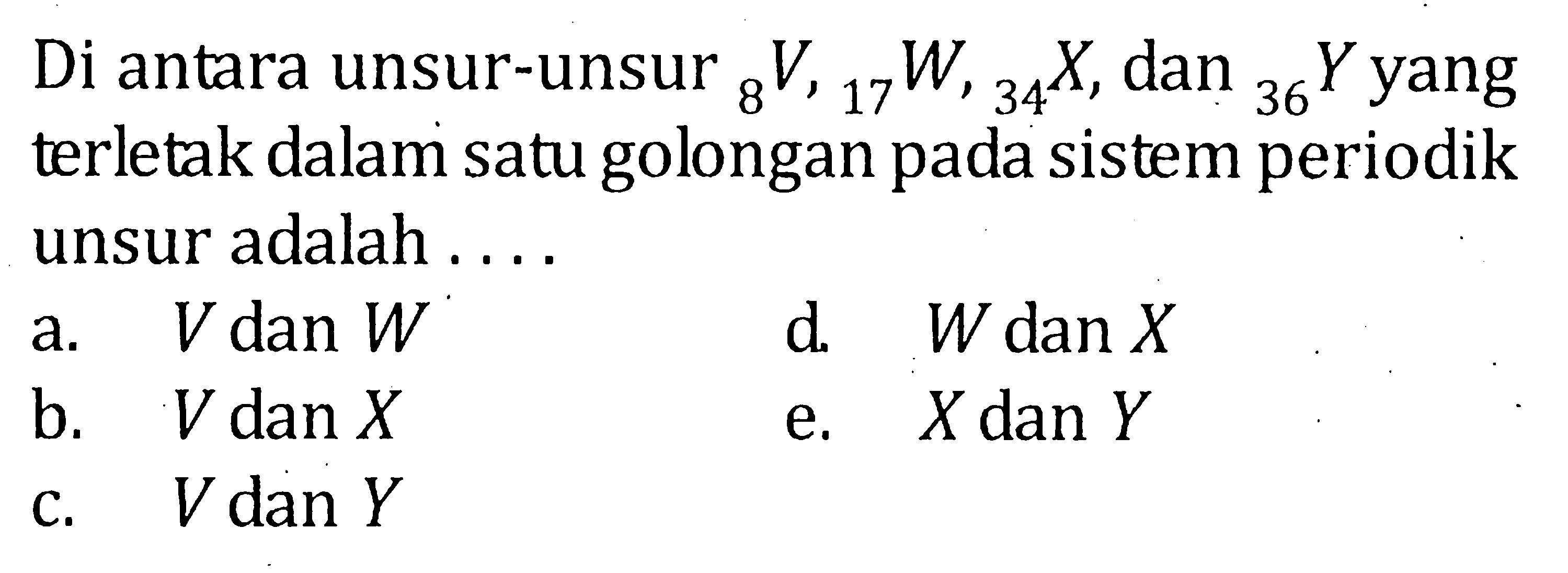 Di antara unsur-unsur 8V, 17W, 34X, dan 36Y yang terletak dalam satu golongan pada sistem periodik unsur adalah ....