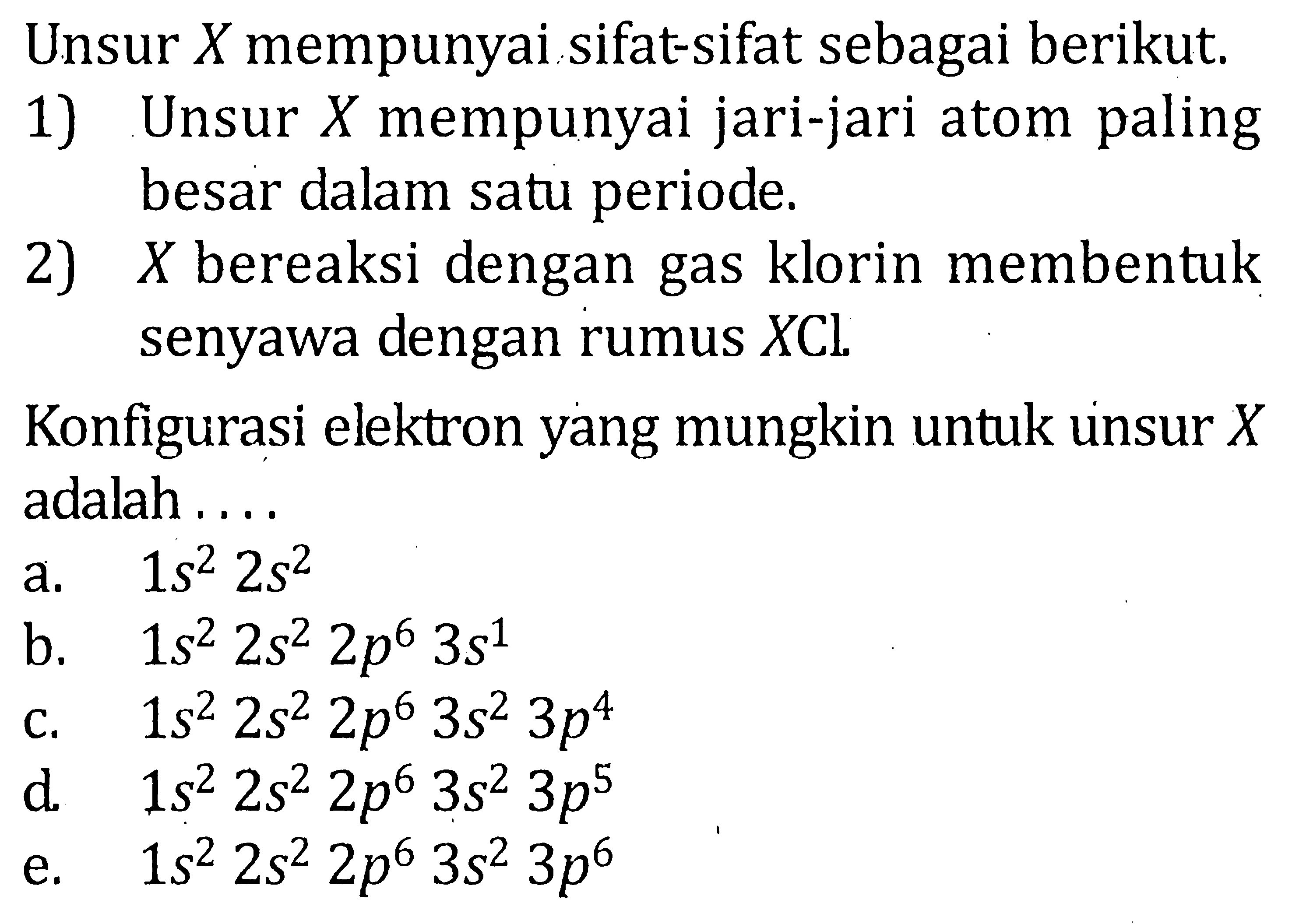 Unsur X mempunyai sifat-sifat sebagai berikut. 1) Unsur X mempunyai jari-jari atom paling besar dalam satu periode. 2) X bereaksi dengan gas klorin menbentuk senyawa dengan rumus XCL Konfigurasi elektron yang mungkin untuk unsur X adalah ....