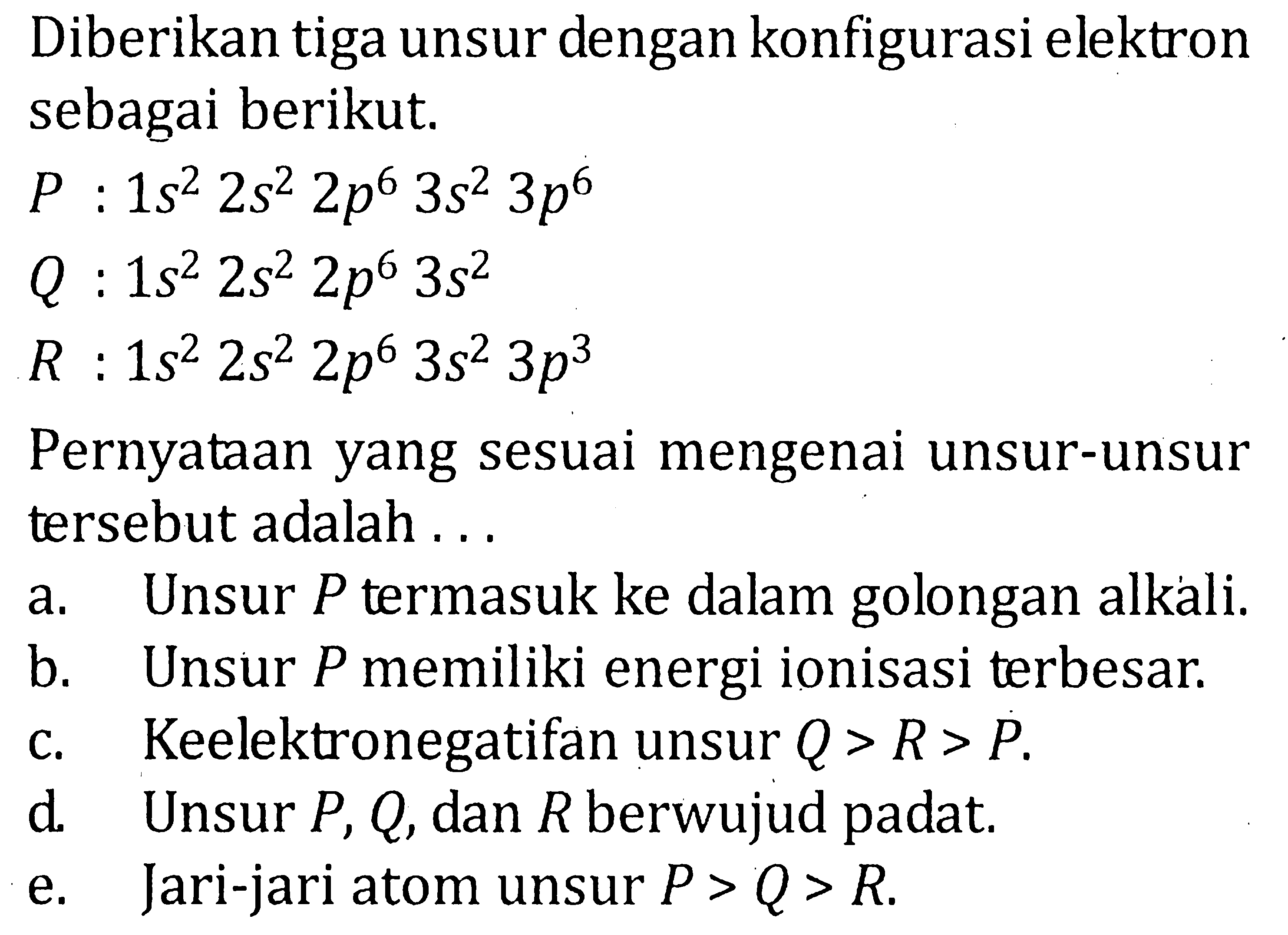 Diberikan tiga unsur dengan konfigurasi elektron sebagai berikut. P : 1s^2 2s^2 2p^6 3s^2 3p^6 Q : 1s^2 2s^2 2p^6 3s^2 R : 1s^2 2s^2 2p^6 3s^2 3p^3 Pernyataan yang sesuai mengenai unsur-unsur tersebut adalah ....