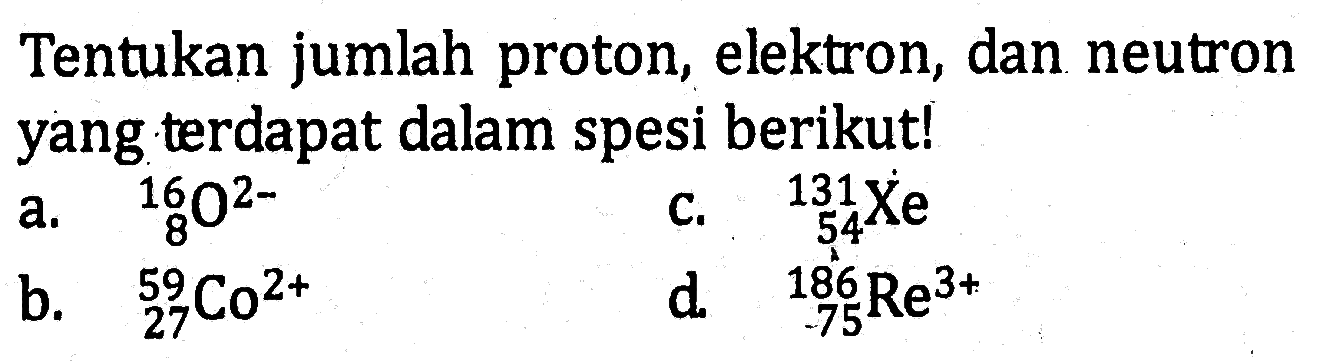 Tentukan jumlah proton, elektron, dan neutron yang terdapat dalam spesi berikut! a. 16 8 O^(2-) c. 131 54 Xe b. 59 27 Co^(2+) d. 186 75 Re^(3+)