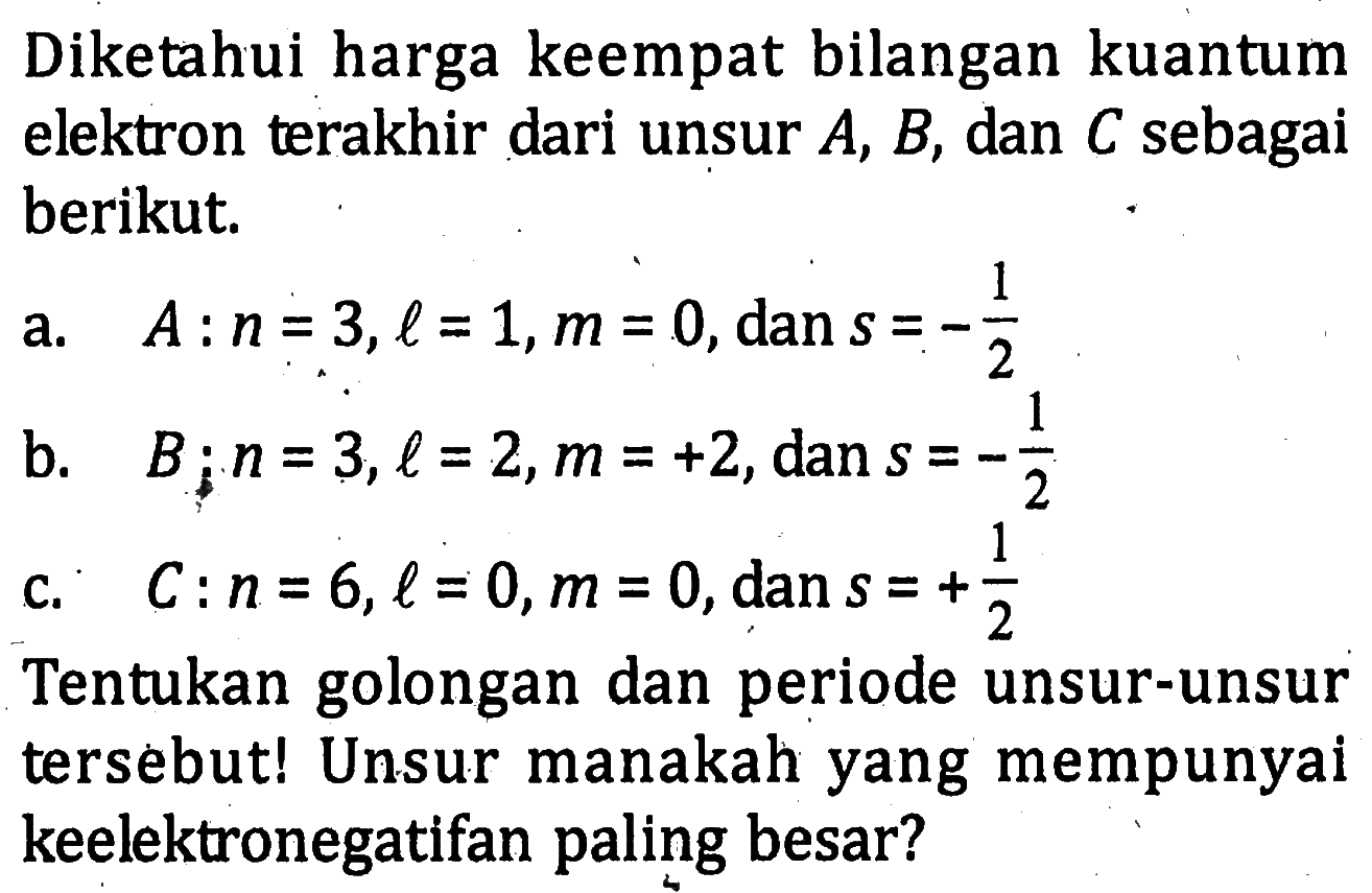 Diketahui harga keempat bilangan kuantum elektron terakhir dari unsur A, B, dan C sebagai berikut. a. A : n = 3, l = 1, m = 0, dan s = - 1/2 b. B : n = 3, l = 2, m = +2, dan s = - 1/2 C. C : n = 6, l = 0,m = 0, dan s = + 1/2 Tentukan golongan dan periode unsur-unsur tersebutl Unsur manakah yang mempunyai keelektronegatifan paling besar?