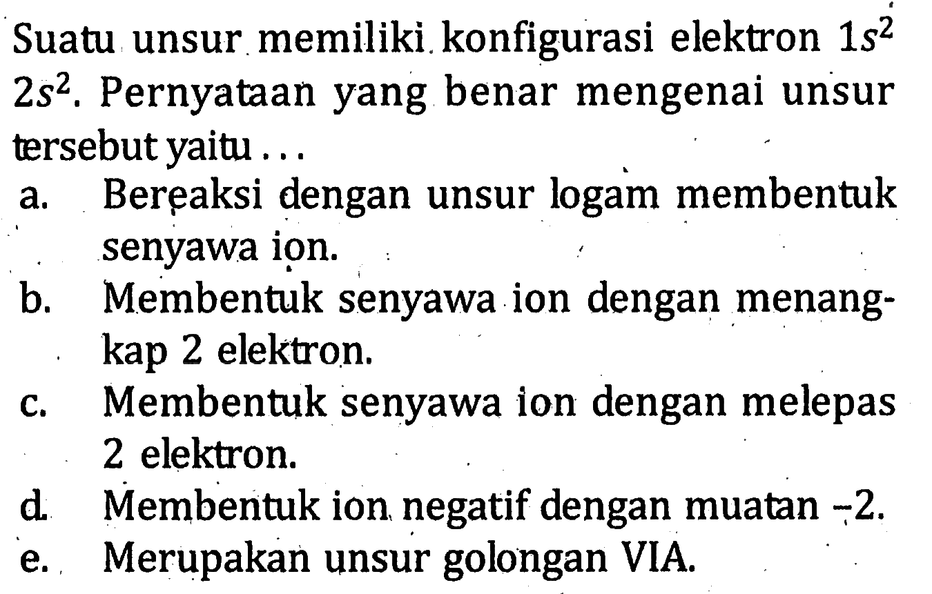 Suatu unsur memiliki konfigurasi elektron 1 s^2 2 s^2. Pernyataan yang benar mengenai unsur tersebut yaitu ... 
a. Bereaksi dengan unsur logam membentuk senyawa ion. b. Membentuk senyawa ion dengan menangkap 2 elektron. c. Membentuk senyawa ion dengan melepas 2 elektron. d. Membentuk ion negatif dengan muatan -2. e. Merupakan unsur golongan VIA. 