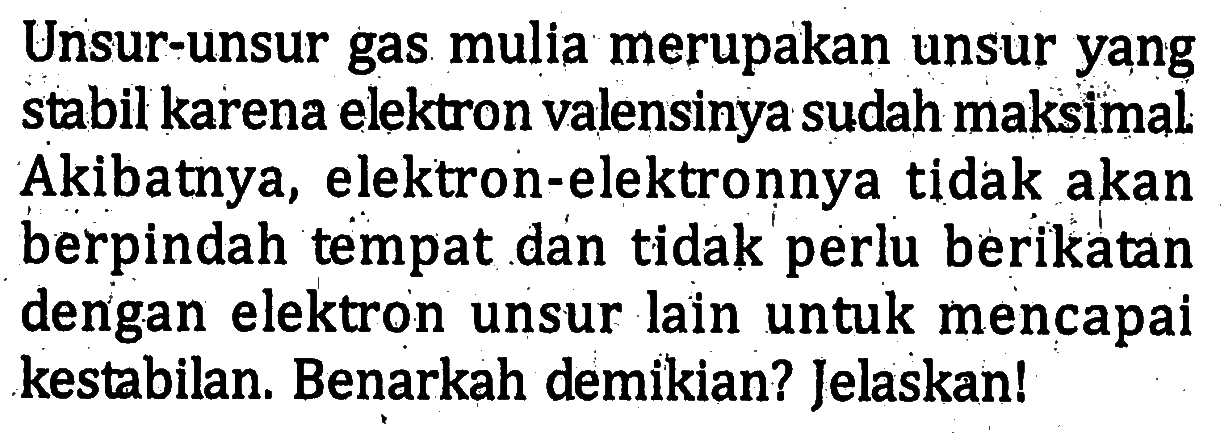 Unsur-unsur gas mulia merupakan unsur yang stabil karena elektron valensinya sudah maksimal. Akibatnya, elektron-elektronnya tidak akan berpindah tempat dan tidak perlu berikatan dengan elektron unsur lain untuk mencapai kestabilan: Benarkah demikian? Jelaskan!