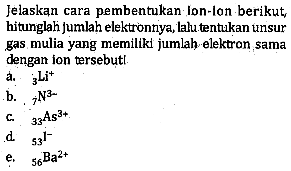 Jelaskan cara pembentukan ion-ion berikut, hitunglah jumlah elektronnya, lalu tentukan unsur gas mulia yang memiliki jumlah elektron sama dengan ion tersebut! a. 3Li^+ b. 7N^(3-) c. 33As^(3+) d. 53I^- e. 56Ba^(2+)