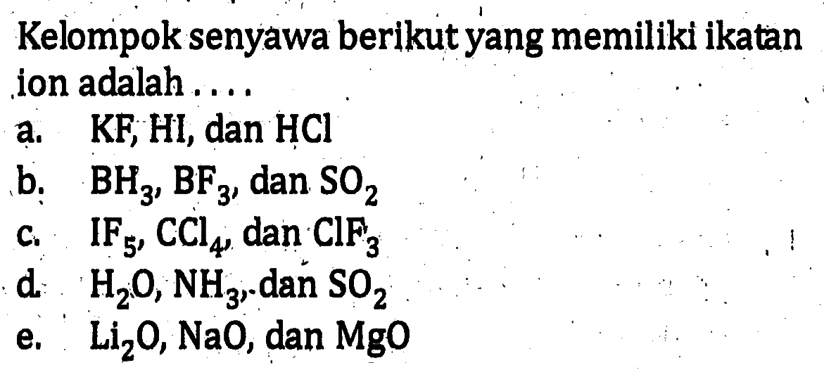 Kelompok senyawa berikut yang memiliki ikatan ion adalah ....a.  KF, Hl , dan  HCl b.  BH3, BF3 , dan  SO2 c.  IF5, CCl4 , dan  ClF3 d.  H2O, NH3 . dan  SO2 e.  Li2O, NaO , dan  MgO 