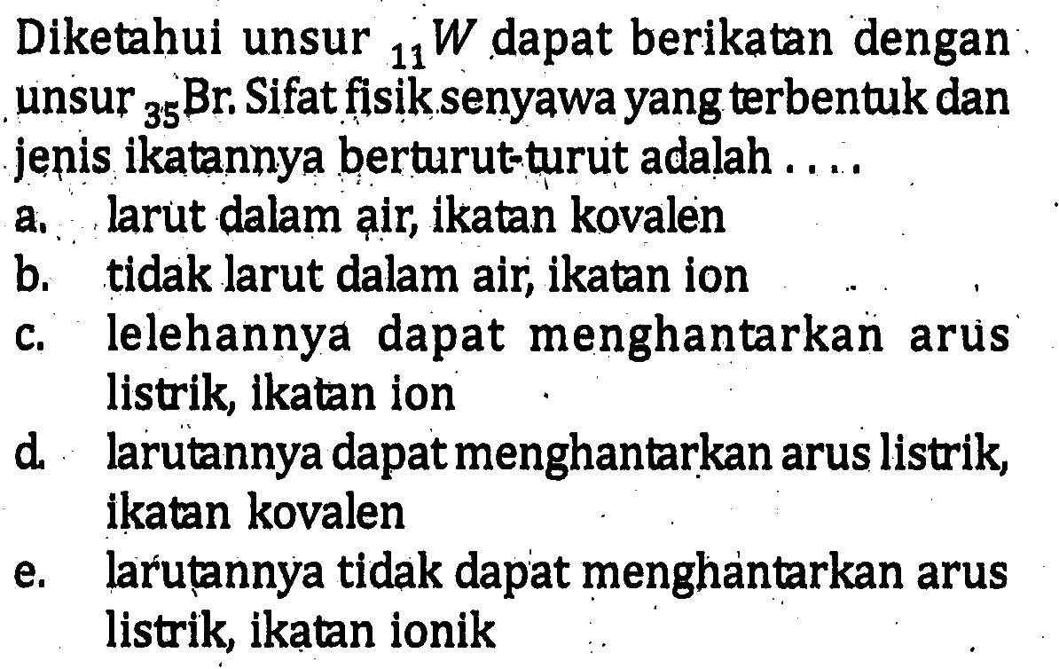 Diketahui unsur 11W dapat berikatan dengan unsur 35Br. Sifat fisik senyawa yang terbentuk dan jenis ikatannya berturut-turut adalah a. larut dalam air, ikatan kovalen b. tidak larut dalam air, ikatan ion c. lelehannya dapat menghantarkan arus listrik, ikatan ion d. larutannya dapat menghantarkan arus listrik, ikatan kovalen e. larutannya tidak dapat menghantarkan arus listrik, ikatan ionik