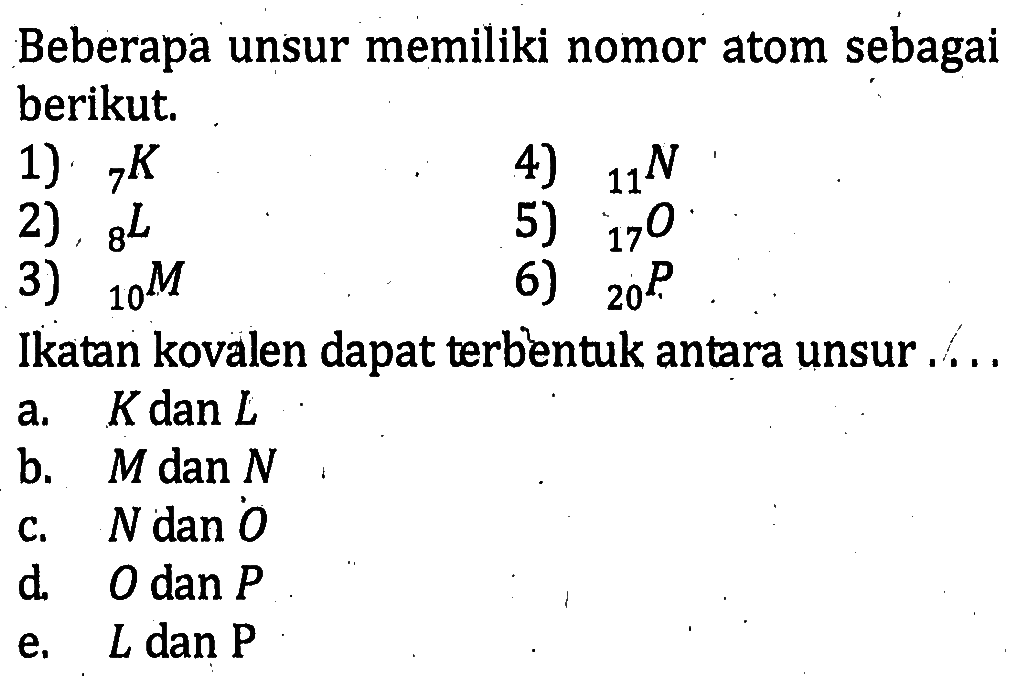 Beberapa unsur memiliki nomor atom sebagai berikut. 1) 7K 4) 11N 2) 8L 5) 17O 3) 10M 6) 20P Ikatan kovalen dapat terbentuk antara unsur ...