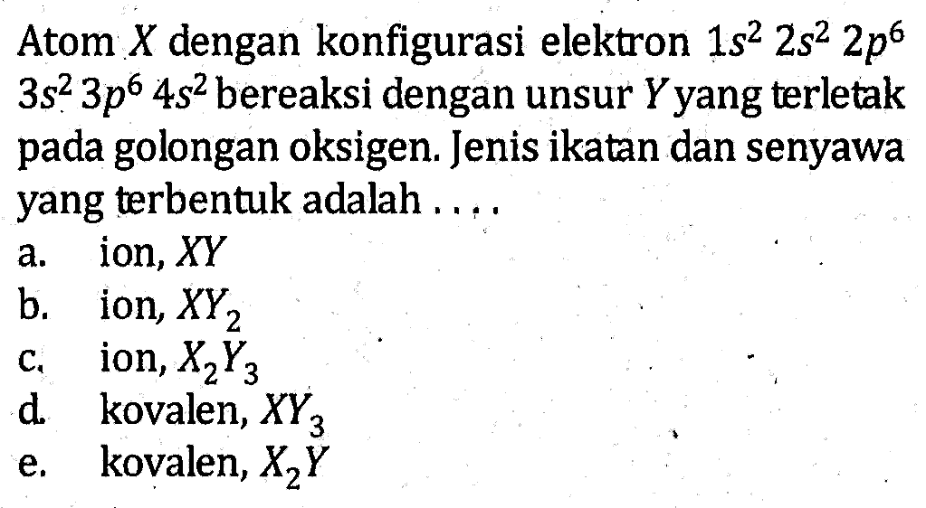 Atom X dengan konfigurasi elektron 1s^2 2s^2 2p^6 3s^2 3p^6 4s^2 bereaksi dengan unsur Y yang terletak pada golongan oksigen. Jenis ikatan dan senyawa yang terbentuk adalah . . . .