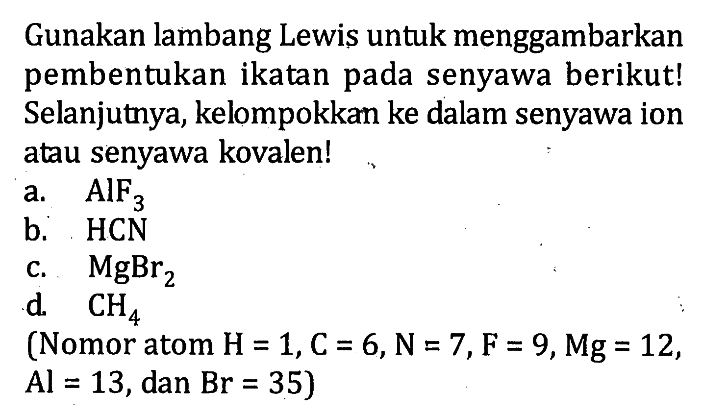 Gunakan lambang Lewis untuk menggambarkan pembentukan ikatan pada senyawa berikut! Selanjutnya, kelompokkan ke dalam senyawa ion atau senyawa kovalen! a. AIF3 b. HCN c. MgBr2 d. CH4 (Nomor atom H = 1,C = 6, N = 7, F = 9, Mg = 12, Al = 13, dan Br = 35)