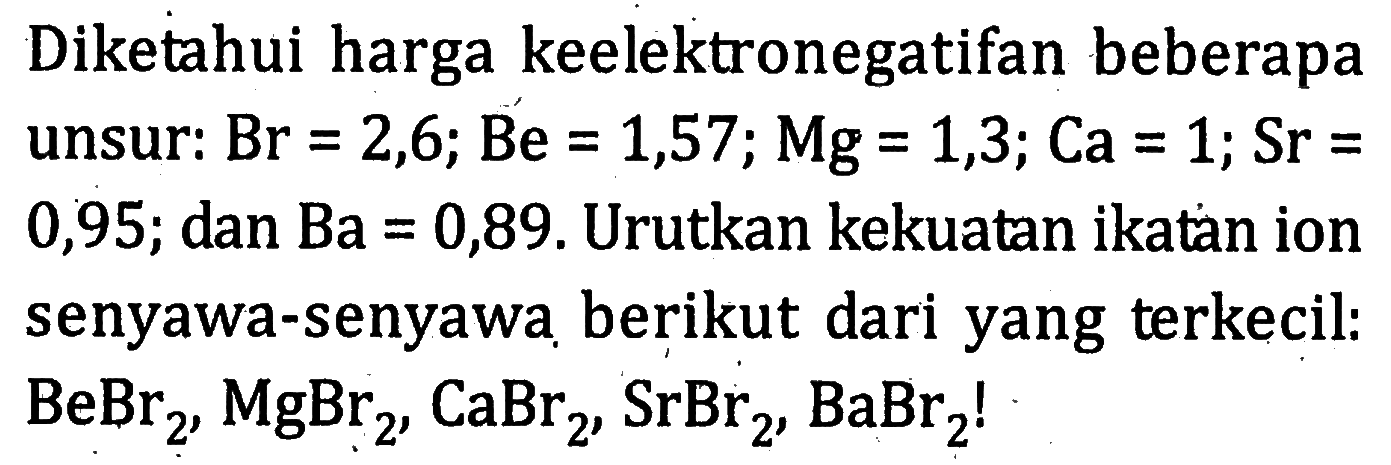 Diketahui harga keelektronegatifan beberapa unsur: Br = 2,6; Be = 1,57; Mg = 1,3; Ca = 1; Sr = 0,95; dan Ba = 0,89. Urutkan kekuatan ikatan ion senyawa-senyawa berikut dari yang terkecil: BeBr2, MgBr2, CaBr2, SrBr2,BaBr2!