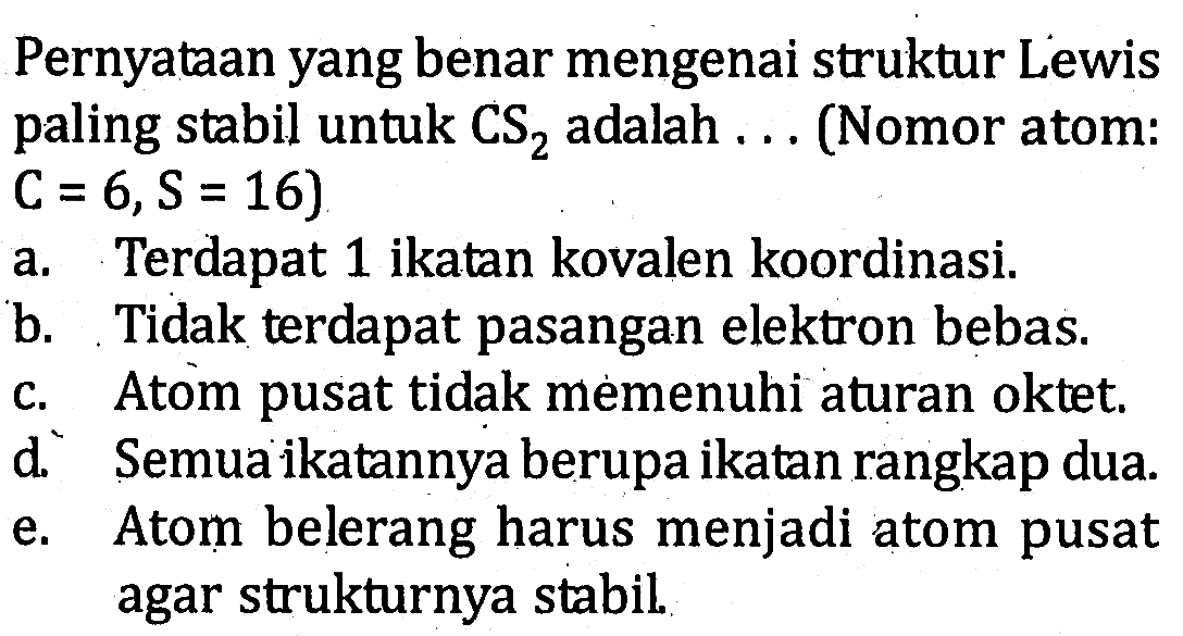 Pernyataan yang benar mengenai struktur Lewis paling stabil untuk CS2 adalah ... (Nomor atom: C=6, S=16)a. Terdapat 1 ikatan kovalen koordinasi. b. Tidak terdapat pasangan elektron bebas. c. Atom pusat tidak memenuhi aturan oktet. d. Semua ikatannya berupa ikatan rangkap dua. e. Atom belerang harus menjadi atom pusat agar strukturnya stabil. 